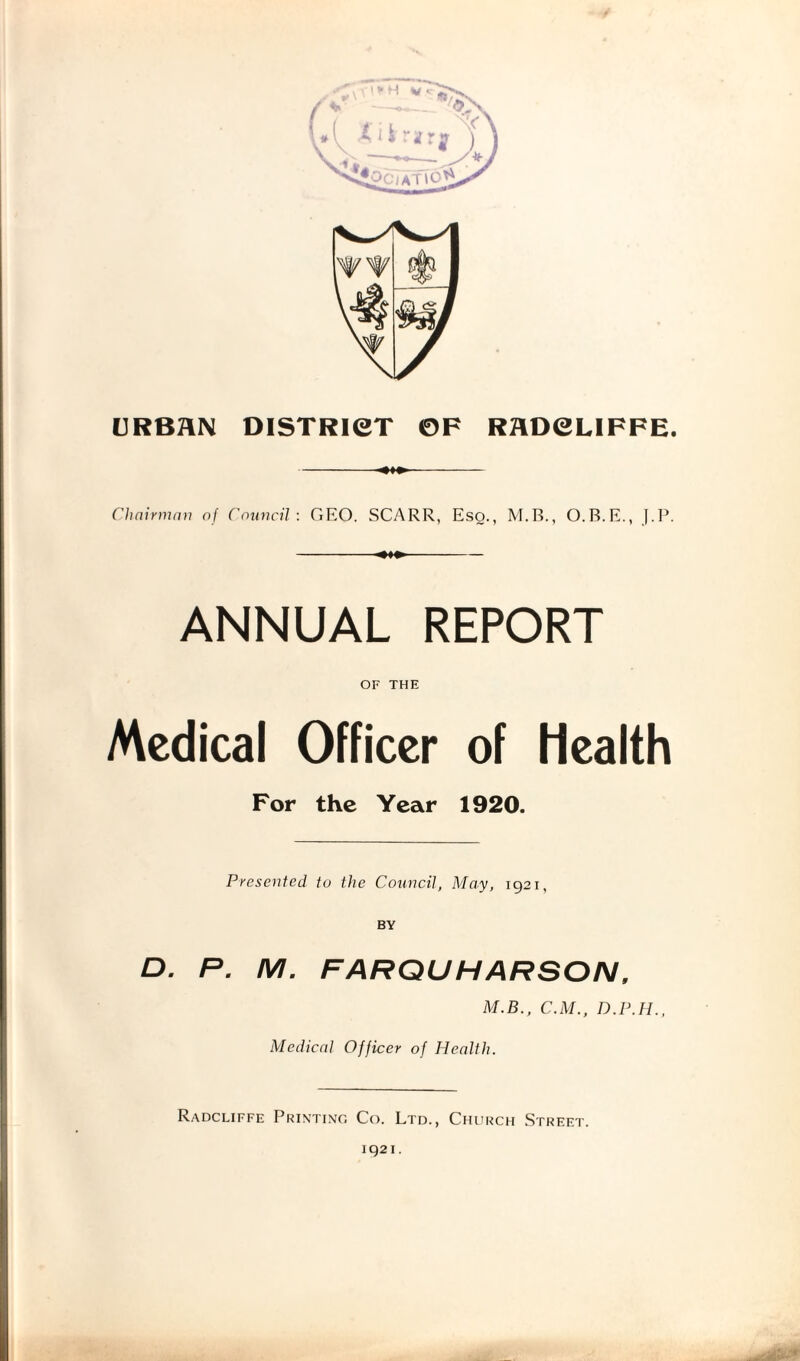 URBAN DISTRICT OF RADCLIFFE. Chairman of Council : GF.O. SCARR, Eso., M.B., O.R.E., J.P. ANNUAL REPORT OF THE Medical Officer of Health For the Year 1920. Presented to the Council, May, 1921, D. P. M. FARQUHARSON, M.B., C.M., D.P.H., Medical Officer of Health. Radcliffe Printing Co. Ltd., Church Street. 1921.