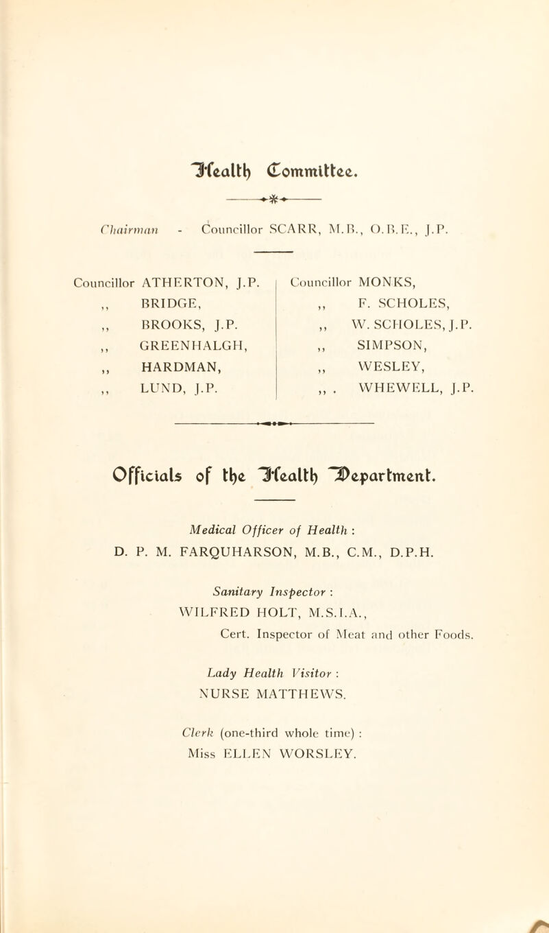 Hfealtl) Committee. --•>**- Chairman - Councillor SCARR, M.B., O.R.E., J.P. Councillor ATHERTON, J.P. ,, BRIDGE, ,, BROOKS, J.P. ,, GREENHALGH, „ HARDMAN, „ LUND, J.P. Councillor MONKS, ,, F. SCHOLES, ,, W. SCHOLES, J.P. ,, SIMPSON, „ WESLEY, ,, . WHEWELL, J.P. Officials of t!)e Hfealtl) iDepartment. Medical Officer of Health : D. P. M. FARQUHARSON, M.B., C.M., D.P.H. Sanitary Inspector : WILFRED HOLT, M.S.I.A., Cert. Inspector of Meat and other Foods. Lady Health Visitor : NURSE MATTHEWS. Clerk (one-third whole time) : Miss ELLEN WORSLEY.