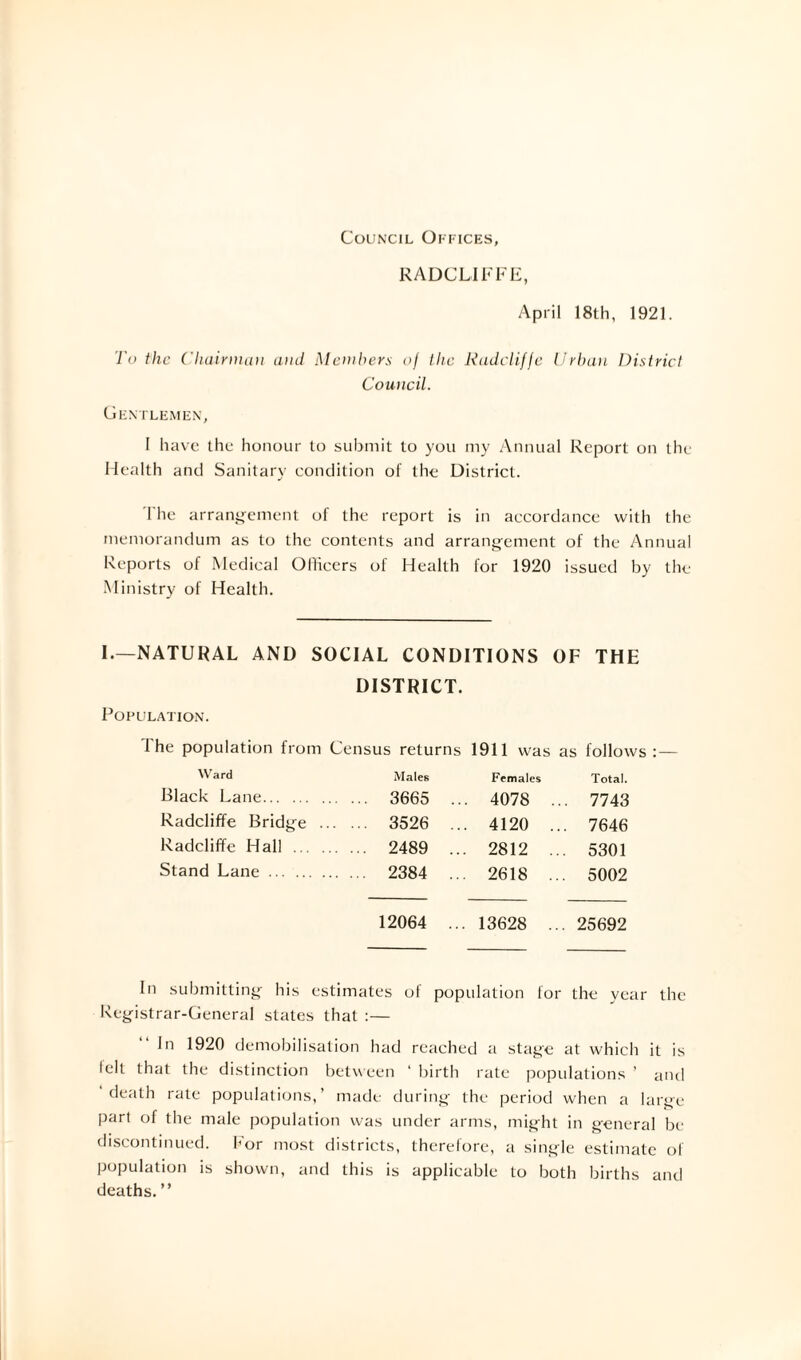 Council Offices, RADCLIFFE, April 18th, 1921. To the Chairman and Members of the Radclifje Urban District Council. Gentlemen, I have the honour to submit to you my Annual Report on the Health and Sanitary condition of the District. The arrangement of the report is in accordance with the memorandum as to the contents and arrangement of the Annual Reports of Medical Officers of Health for 1920 issued by the Ministry of Health. I.—NATURAL AND SOCIAL CONDITIONS OF THE Population. DISTRICT. I he population from Census returns 1911 was as follows:— Ward Males Females Total. Black Lane. ... 3665 . .. 4078 . .. 7743 Radcliffe Bridge ... ... 3526 . .. 4120 .. . 7646 Radcliffe Hall . ... 2489 . .. 2812 .. . 5301 Stand Lane. 2384 . .. 2618 .. . 5002 12064 . .. 13628 .. . 25692 In submitting his estimates of population for the year the Registrar-General states that :— In 1920 demobilisation had reached a stage at which it is telt that the distinction between ‘ birth rate populations ’ and death rate populations,’ made during the period when a large- part of the male population was under arms, might in general be discontinued. For most districts, therefore, a single estimate of population is shown, and this is applicable to both births and deaths. ”