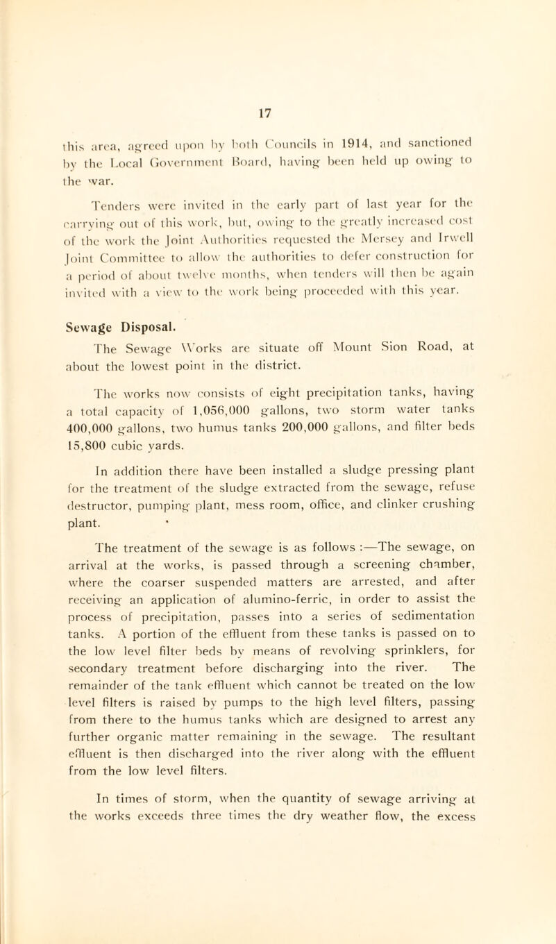ihis area, agreed upon by both Councils in 1914, and sanctioned by the Local Government Board, having been held up owing to ihe war. Tenders were invited in the early part of last year for the carrying out of this work, but, owing to the greatly increased cost of the work the Joint Authorities requested the Mersey and Irwcll |oint Committee to allow the authorities to defer construction for a period of about twelve months, when tenders will then be again invited with a view to the work being proceeded with this year. Sewage Disposal. The Sewage Works are situate off Mount Sion Road, at about the lowest point in the district. The works now consists of eight precipitation tanks, having a total capacity of 1,056,000 gallons, two storm water tanks 400,000 gallons, two humus tanks 200,000 gallons, and filter beds 15,800 cubic yards. In addition there have been installed a sludge pressing plant for the treatment of the sludge extracted from the sewage, refuse destructor, pumping plant, mess room, office, and clinker crushing plant. The treatment of the sewage is as follows :—The sewage, on arrival at the works, is passed through a screening chamber, where the coarser suspended matters are arrested, and after receiving an application of alumino-ferric, in order to assist the process of precipitation, passes into a series of sedimentation tanks. A portion of the effluent from these tanks is passed on to the low level filter beds by means of revolving sprinklers, for secondary treatment before discharging into the river. The remainder of the tank effluent which cannot be treated on the low level filters is raised by pumps to the high level filters, passing from there to the humus tanks which are designed to arrest any further organic matter remaining in the sewage. The resultant effluent is then discharged into the river along with the effluent from the low level filters. In times of storm, when the quantity of sewage arriving at the works exceeds three times the dry weather flow, the excess