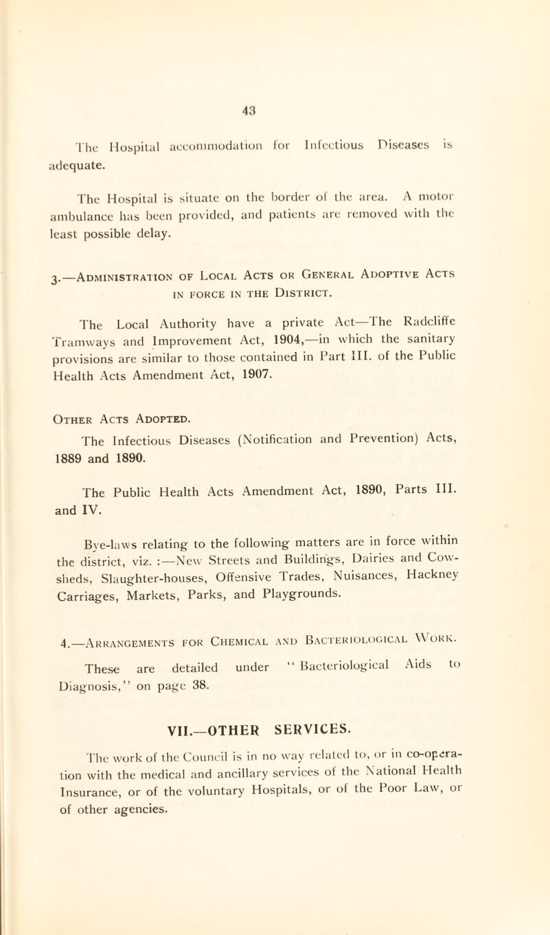 The Hospital accommodation for Infectious Diseases is adequate. The Hospital is situate on the border of the area. A motor ambulance has been provided, and patients are removed with the least possible delay. —Administration of Local Acts or General Adoptive Acts IN FORCE IN THE DISTRICT. The Local Authority have a private Act—The Radcliffe Tramways and Improvement Act, 1904,—in which the sanitary provisions are similar to those contained in Part HI. of the I ublic Health Acts Amendment Act, 1907. Other Acts Adopted. The Infectious Diseases (Notification and Prevention) Acts, 1889 and 1890. The Public Health Acts Amendment Act, 1890, Parts III. and IV. Bye-laws relating to the following matters are in force within the district, viz. :—New Streets and Buildings, Dairies and Cow¬ sheds, Slaughter-houses, Offensive Trades, Nuisances, Hackney Carriages, Markets, Parks, and Playgrounds. 4,—Arrangements for Chemical and Bacteriological Work. These are detailed under “ Bacteriological Aids to Diagnosis,” on page 38. VII.—OTHER SERVICES. The work of the Council is in no way related to, or in co-opera¬ tion with the medical and ancillary services ot the National Health Insurance, or of the voluntary Hospitals, or ol the 1 ooi Law, or of other agencies.