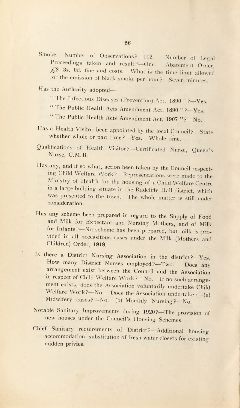 Smoke. Number of Observations?—112. Number of Lega Proceedings taken and result?—One. Abatement Order & 3s- 0d- n,le and costs. What is the time limit allowec lor the emission of black smoke per hour?—Seven, minutes. Has the Authority adopted— I he Infectious Diseases (Prevention) Act, 1890 ”?_Yes. I he Public Health Acts Amendment Act, 1890 ”? Yes. I he Public Health Acts Amendment Act, 1907 ”? No. Has a Health Visitor been appointed by the local Council? State whether whole or part time?—Yes. Whole time. Qualifications of Health Visitor?—Certificated Nurse, Oueen’s Nurse, C.M.B. Has any, and if so what, action been taken by the Council respect¬ ing Child Welfare Work? Representations were made to the Ministry of Health for the housing of a Child Welfare Centre in a large building situate in the Radcliffe Hall district, which was presented to the town. The whole matter is still under consideration. Has any scheme been prepared in regard to the Supply of Food and Milk for Expectant and Nursing Mothers, and of Milk for Infants?—No scheme has been prepared, but milk is pro¬ vided in all necessitous cases under the Milk (Mothers and Children) Order, 1919. Is there a District Nursing Association in the district?—Yes. How many District Nurses employed ?—Two. Does any arrangement exist between the Council and the Association in respect of Child Welfare Work?—No. If no such arrange¬ ment exists, does the Association voluntarily undertake Child Welfare Work ? No. Does the Association undertake:_(a) Midwifery cases?—No. (b) Monthly Nursing?—No. Notable Sanitary Improvements during 1920?—The provision of new houses under the Council’s Housing Schemes. Chief Sanitary requirements of District ?—Additional housing accommodation, substitution of fresh water closets for existin*> midden privies.
