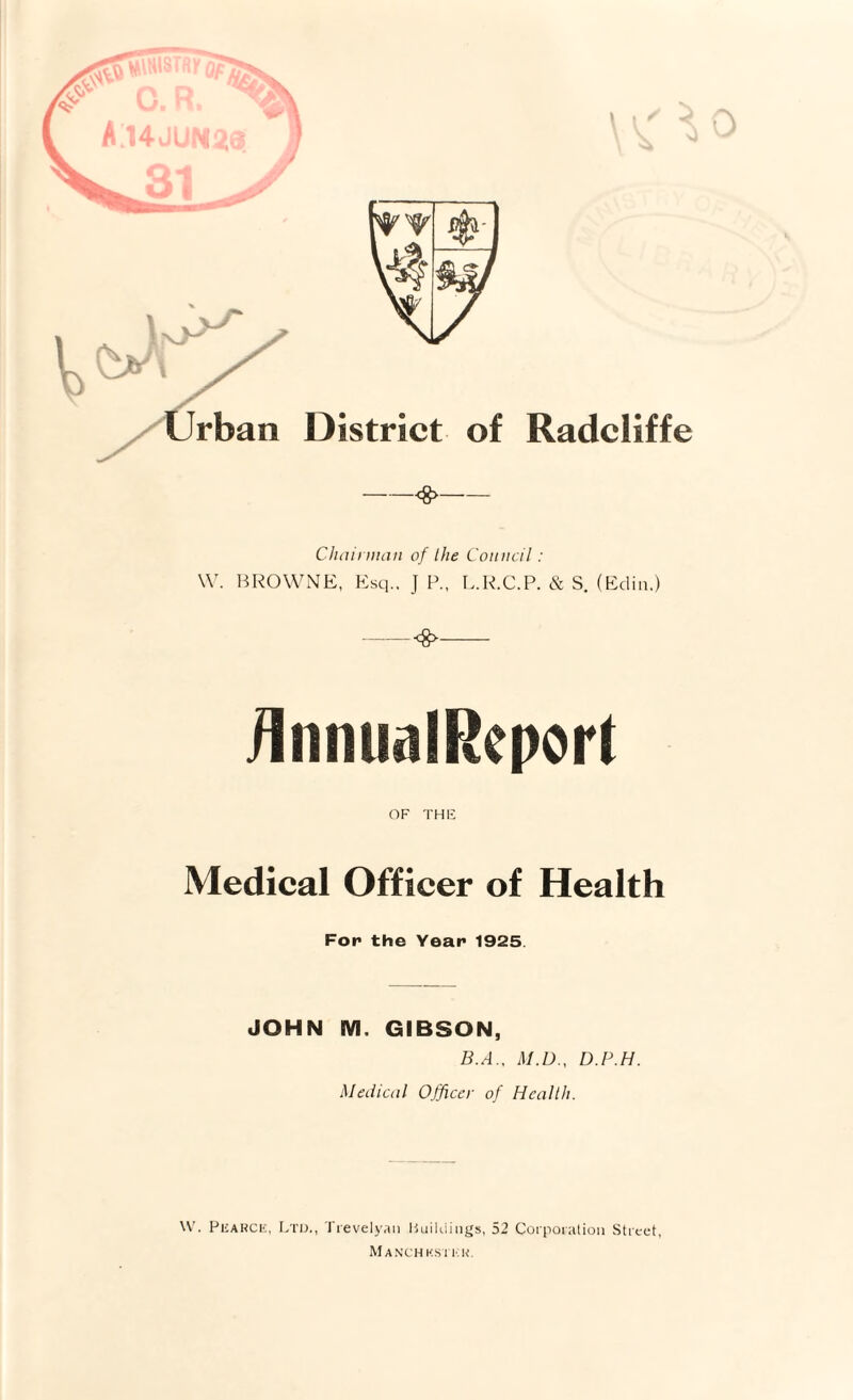 Clitiiiman of the Council : W. liROWNE, Esq.. J P., L.R.C.P. & S. (Edin.) -<g>- iInnualReport OF THE Medical Officer of Health For the Year 1925. JOHN M. GIBSON, B.A., M.D., D.P.H. Medical 0.fficer of Health. PiiAHCK, Ltd., 1 revely.ui lUiiUiiiigs, 52 Corpoiation Street, MaNCHKSIT'K.