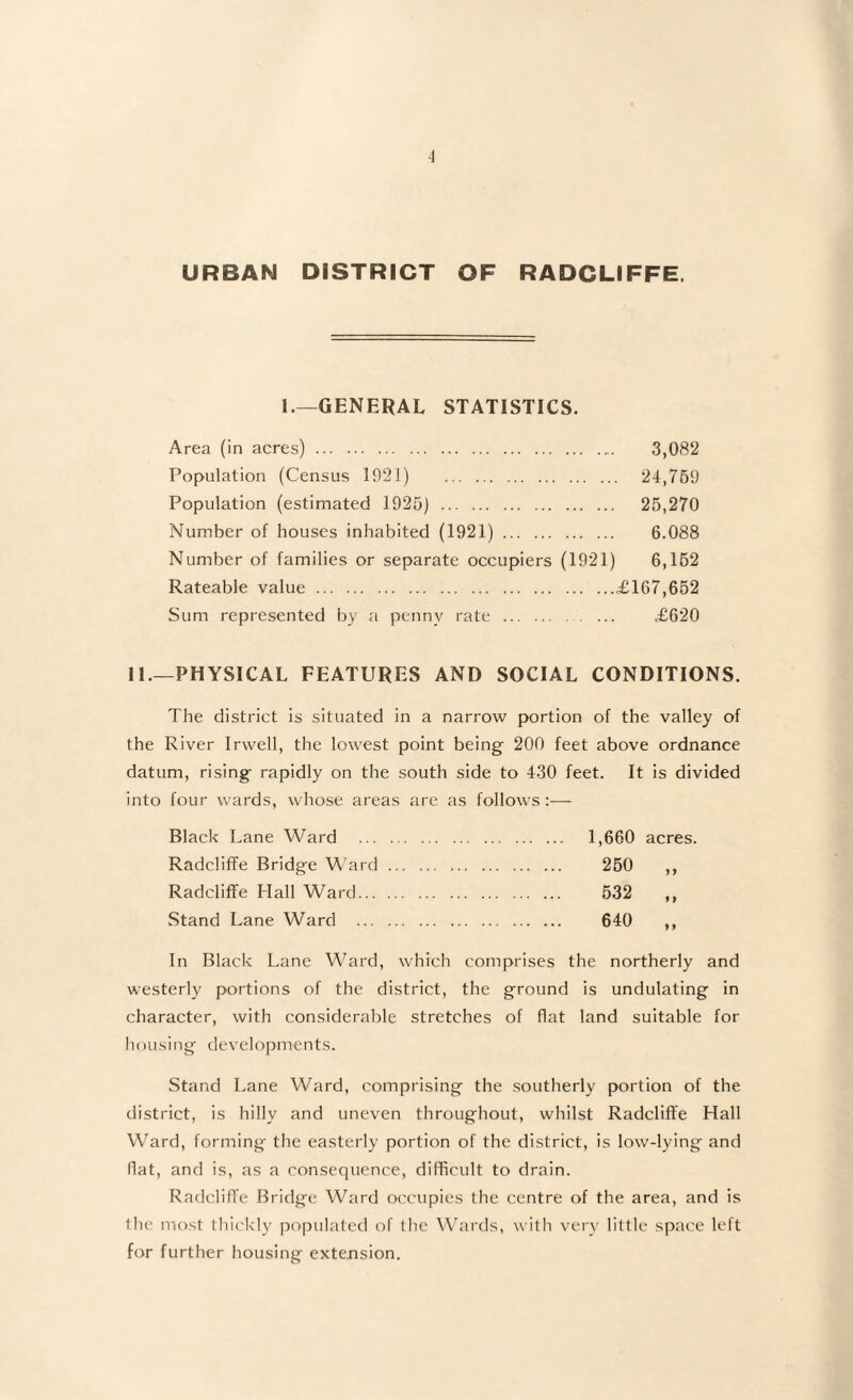 URBAN DISTRICT OF RADCLIFFE. 1.—GENERAL STATISTICS. Area (in acres). 3,082 Population (Census 1921) 2-1,769 Population (estimated 1926) . 26,270 Number of houses inhabited (1921). 6.088 Number of families or separate occupiers (1921) 6,162 Rateable value.£167,652 Sum represented by a penny rate. £620 II.—PHYSICAL FEATURES AND SOCIAL CONDITIONS. The district is situated in a narrow portion of the valley of the River Irwell, the lowest point being 200 feet above ordnance datum, rising rapidly on the south side to 430 feet. It is divided into four wards, whose areas are as follows :— Black Lane Ward . 1,660 acres. Radcliffe Bridge W ard. 250 ,, Radcliffe Hall Ward. 532 ,, Stand Lane Ward . 640 ,, In Black Lane W^ard, which comprises the northerly and westerly portions of the district, the ground is undulating in character, with considerable stretches of flat land suitable for liousing developments. Stand Lane Ward, comprising the southerly portion of the district, is hilly and uneven throughout, whilst Radcliffe Hall Ward, forming the easterly portion of the district, is low-lying and flat, and is, as a consequence, difficult to drain. Radcliffe Bridge Ward occupies the centre of the area, and is the most lhi('kly populated of Ihc WTirds, with very little space left for further housing extension.