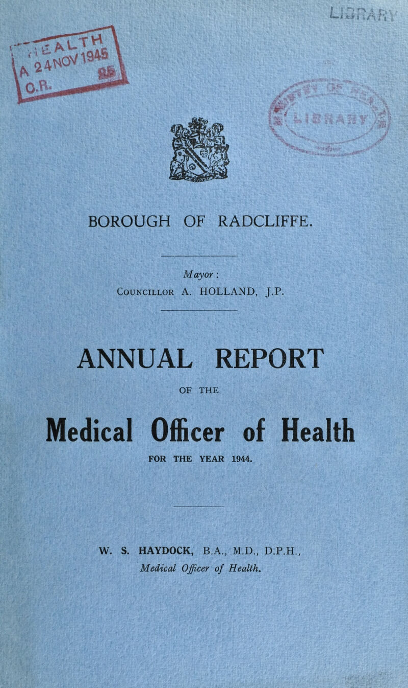 Mayor; Councillor A. HOLLAND, J.P. ANNUAL REPORT OF THE Medical Officer of Health FOR THE YEAR 1944. W. S. HAYDOCK, B.A., M.D., D.P.H., Medical Officer of Health.