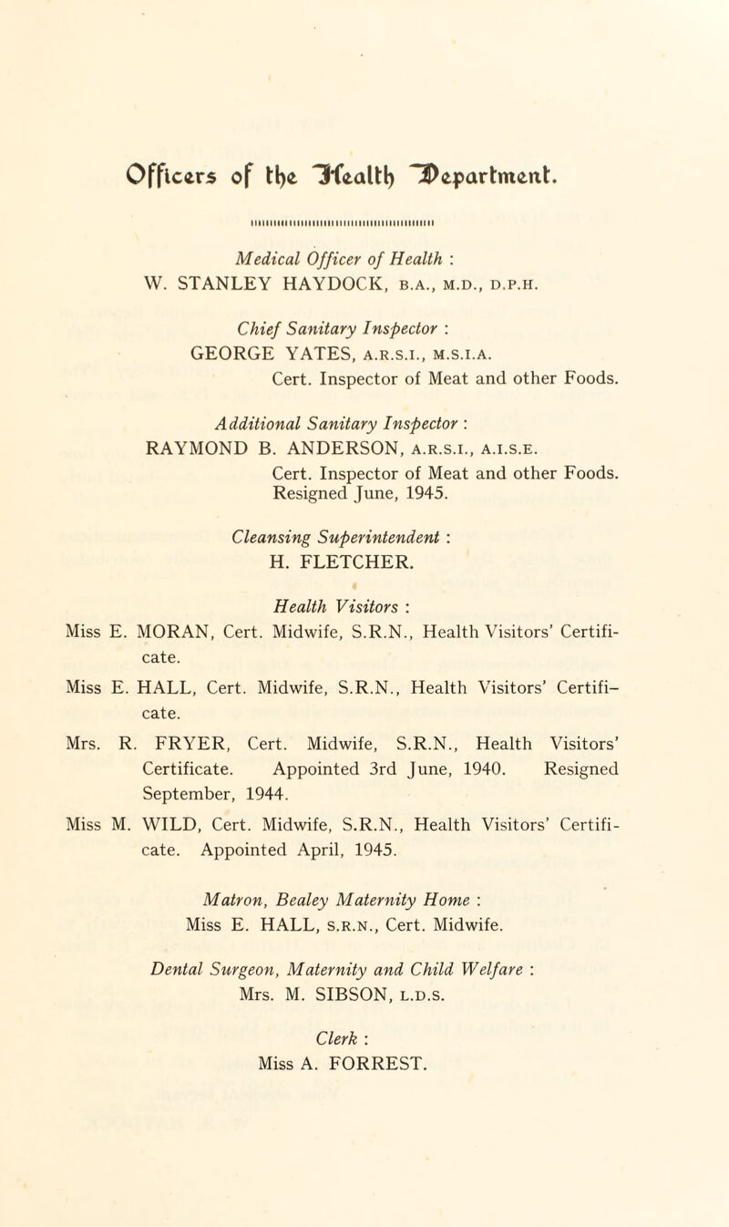 Officers of ll)e 3fealtl) ^Department. niiiiniiiiiiitiiiMi iiiiiiniiiiiiiiiiiiiiiiii Medical Officer of Health : W. STANLEY HAYDOCK, b.a., m.d., d.p.h. Chief Sanitary Inspector : GEORGE YATES, a.r.s.i., m.s.i.a. Cert. Inspector of Meat and other Foods. Additional Sanitary Inspector : RAYMOND B. ANDERSON, a.r.s.i., a.i.s.e. Cert. Inspector of Meat and other Foods. Resigned June, 1945. Cleansing Superintendent : H. FLETCHER. Health Visitors : Miss E. MORAN, Cert. Midwife, S.R.N., Health Visitors’ Certifi¬ cate. Miss E. HALL, Cert. Midwife, S.R.N., Health Visitors’ Certifi¬ cate. Mrs. R. FRYER, Cert. Midwife, S.R.N., Health Visitors’ Certificate. Appointed 3rd June, 1940. Resigned September, 1944. Miss M. WILD, Cert. Midwife, S.R.N., Health Visitors’ Certifi¬ cate. Appointed April, 1945. Matron, Bealey Maternity Home : Miss E. HALL, s.r.n.. Cert. Midwife. Dental Surgeon, Maternity and Child Welfare : Mrs. M. SIBSON, l.d.s. Clerk : Miss A. FORREST.