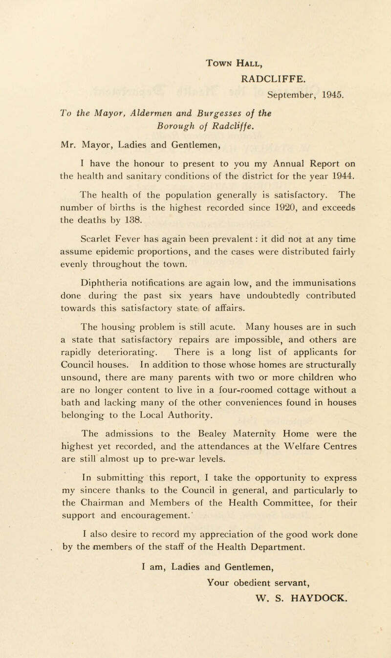 Town Hall, RADCLIFFE. September, 1945. To the Mayor, Aldermen and Burgesses of the Borough of RadcUffe. Mr. Mayor, Ladies and Gentlemen, I have the honour to present to you my Annual Report on the health and sanitary conditions of the district for the year 1944. The health of the population generally is satisfactory. The number of births is the highest recorded since 1920, and exceeds the deaths by 138. Scarlet Fever has again been prevalent: it did not at any time assume epidemic proportions, and the cases were distributed fairly evenly throughout the town. Diphtheria notifications are again low, and the immunisations done during the past six years have undoubtedly contributed towards this satisfactory state of affairs. The housing problem is still acute. Many houses are in such a state that satisfactory repairs are impossible, and others are rapidly deteriorating. There is a long list of applicants for Council houses. In addition to those whose homes are structurally unsound, there are many parents with two or more children who are no longer content to live in a four-roomed cottage without a bath and lacking many of the other conveniences found in houses belonging to the Local Authority. The admissions to the Bealey Maternity Home were the highest yet recorded, and the attendances at the Welfare Centres are still almost up to pre-war levels. In submitting this report, I take the opportunity to express my sincere thanks to the Council in general, and particularly to the Chairman and Members of the Health Committee, for their support and encouragement.' I also desire to record my appreciation of the good work done by the members of the staff of the Health Department. I am, Ladies and Gentlemen, Your obedient servant, W. S. HAYDOCK.