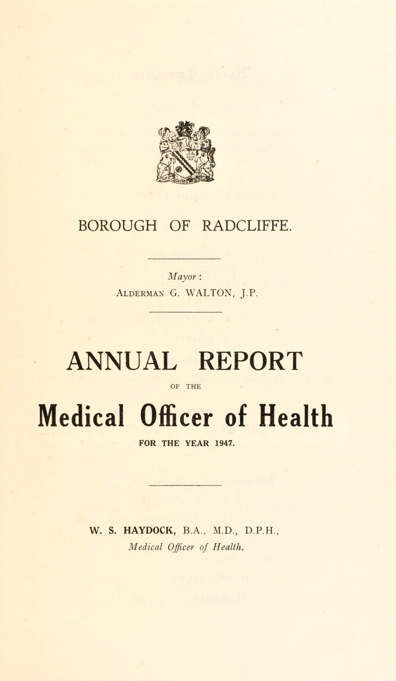 BOROUGH OF RADCLIFFE. Mayor : Alderman G. WALTON, J.P. ANNUAL REPORT OF THE Medical Officer of Health FOR THE YEAR 1947. W. S. HAYDOCK, B.A., M.D., D.P.H., Medical Officer of Health.