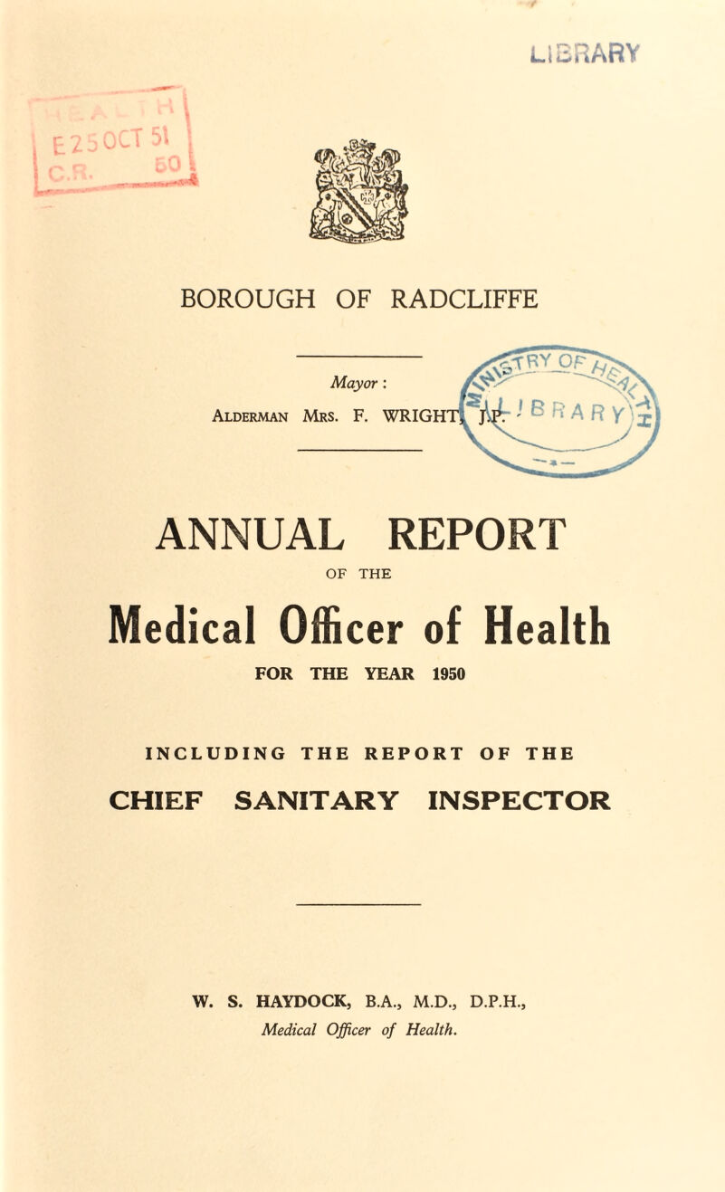 f library i BOROUGH OF RADCLIFFE ANNUAL REPORT OF THE Medical Officer of Health FOR THE YEAR 1950 INCLUDING THE REPORT OF THE CHIEF SANITARY INSPECTOR W. S. HAYDOCK, B.A., M.D., D.P.H., Medical Officer of Health.