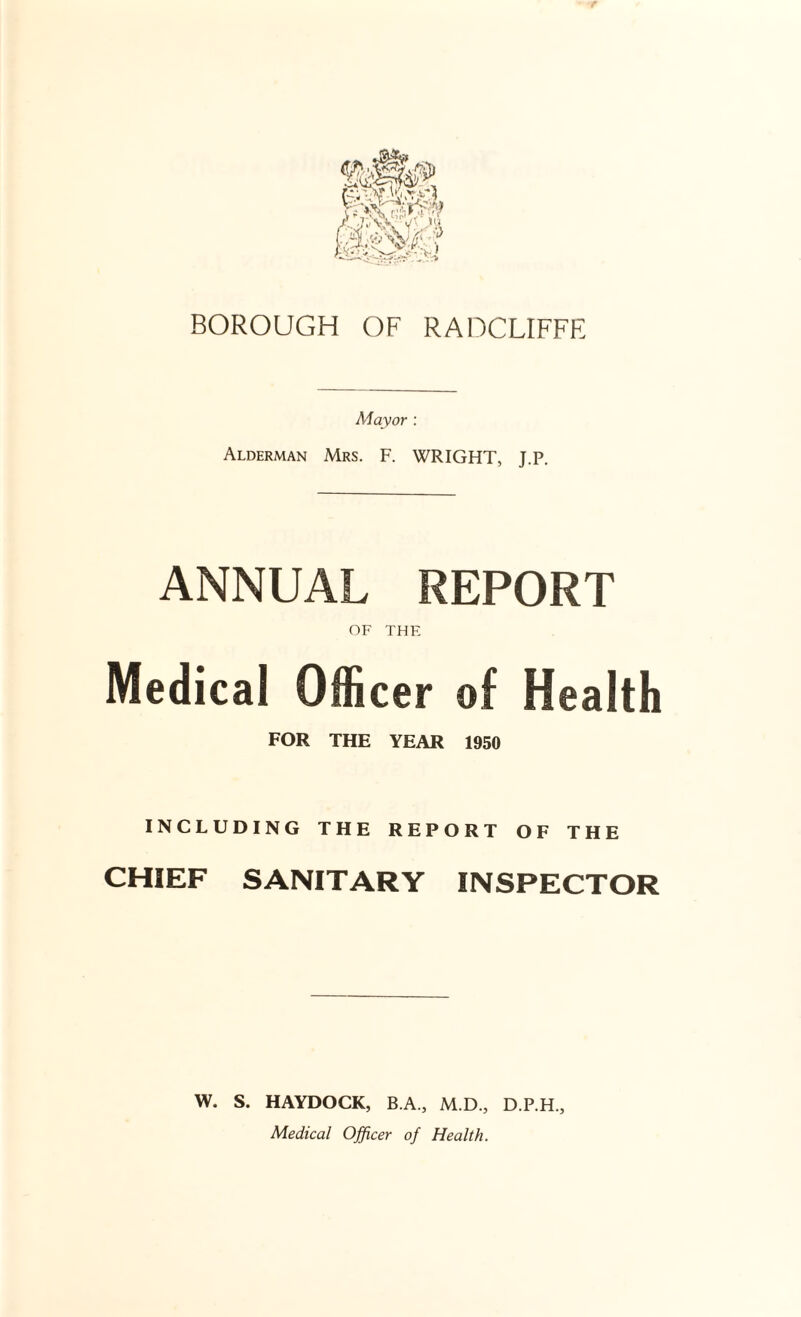 BOROUGH OF RADCLIFFE Mayor : Alderman Mrs. F. WRIGHT, J.P. ANNUAL REPORT OF THE Medical Officer of Health FOR THE YEAR 1950 INCLUDING THE REPORT OF THE CHIEF SANITARY INSPECTOR W. S. HAYDOCK, B.A., M.D., D.P.H., Medical Officer of Health.