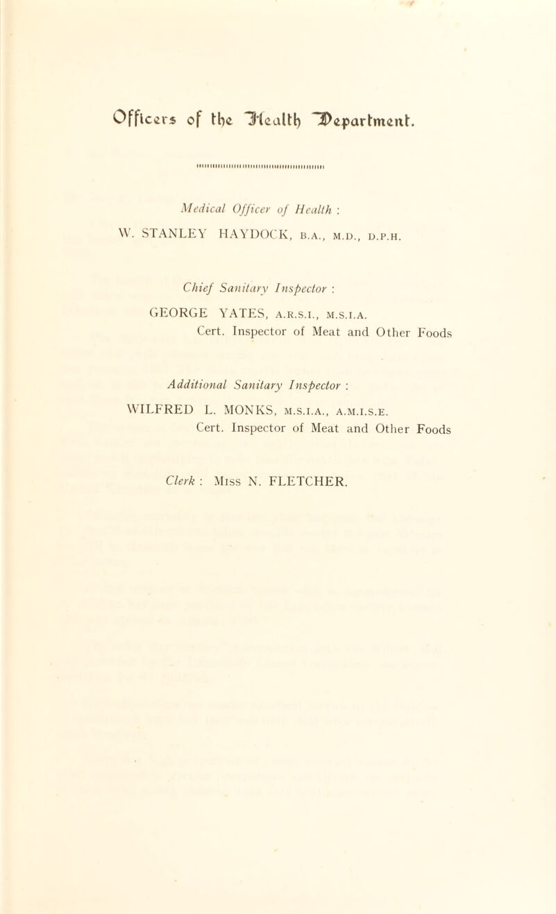 Offlc«2r5 of H'lcaltl) M M11111 It IH M111MIM11111MIM11 n n 11111111 Medical Officer of Health : \\. STANLK\ HAYDOCK, b.a., m.d., d.p.h. Chief Sanitary Inspector : (lEORGE YATES, a.r.s.l, m.s.i.a. Cert. Inspector of Meat and Other Foods Additional Sanitary Inspector : WILFRED L. MONKS, m.s.i.a., a.m.i.s.e. Cert. Inspector of Meat and Otlier Foods Clerk : Miss N. FLETCHER.