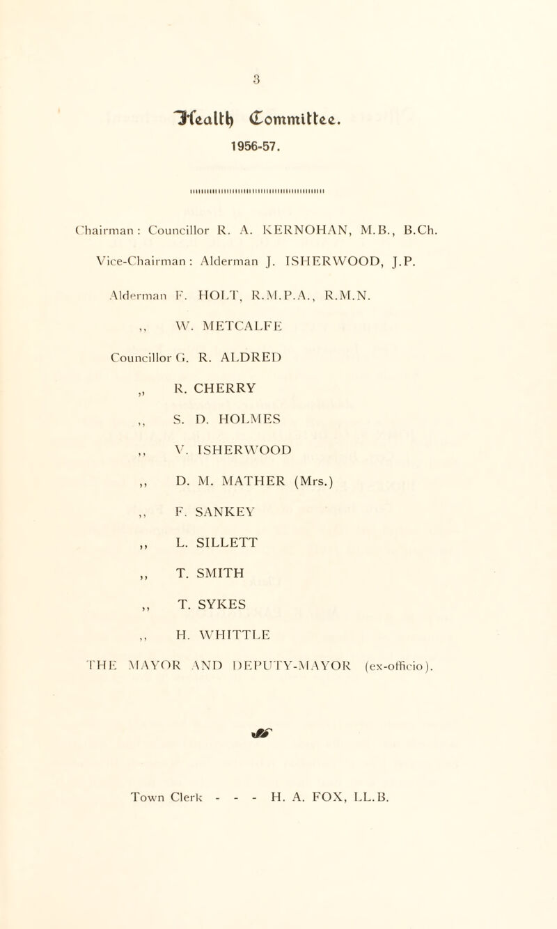 Committee. 1956-57. iiiiiiiiiitMnMHMiiiniiiniiiiHniiHHiM {'liairnian : Councillor R. A. KERNOHAN, M.B., B.Ch. Vice-Chairman: Alderman j. ISHERWOOD, J.P. Alderman 1-'. HOLT, R.M.P.A., R.M.N. \V. METCALFE Councillor Ci. R. ALDREl) „ R. CHERRY S. D. HOLMES ,, W ISHERWOOD ,, D. M. MATHER (Mrs.) ,, F. SANKEY ,, L. SILLETT ,, T. SMITH ,, T. SYKES ,, H. W'HITTLE IHE MAV(M^ AND DEPUTY-MAYOR (ex-officio). Town Clerk H. A. FOX, LL.B.