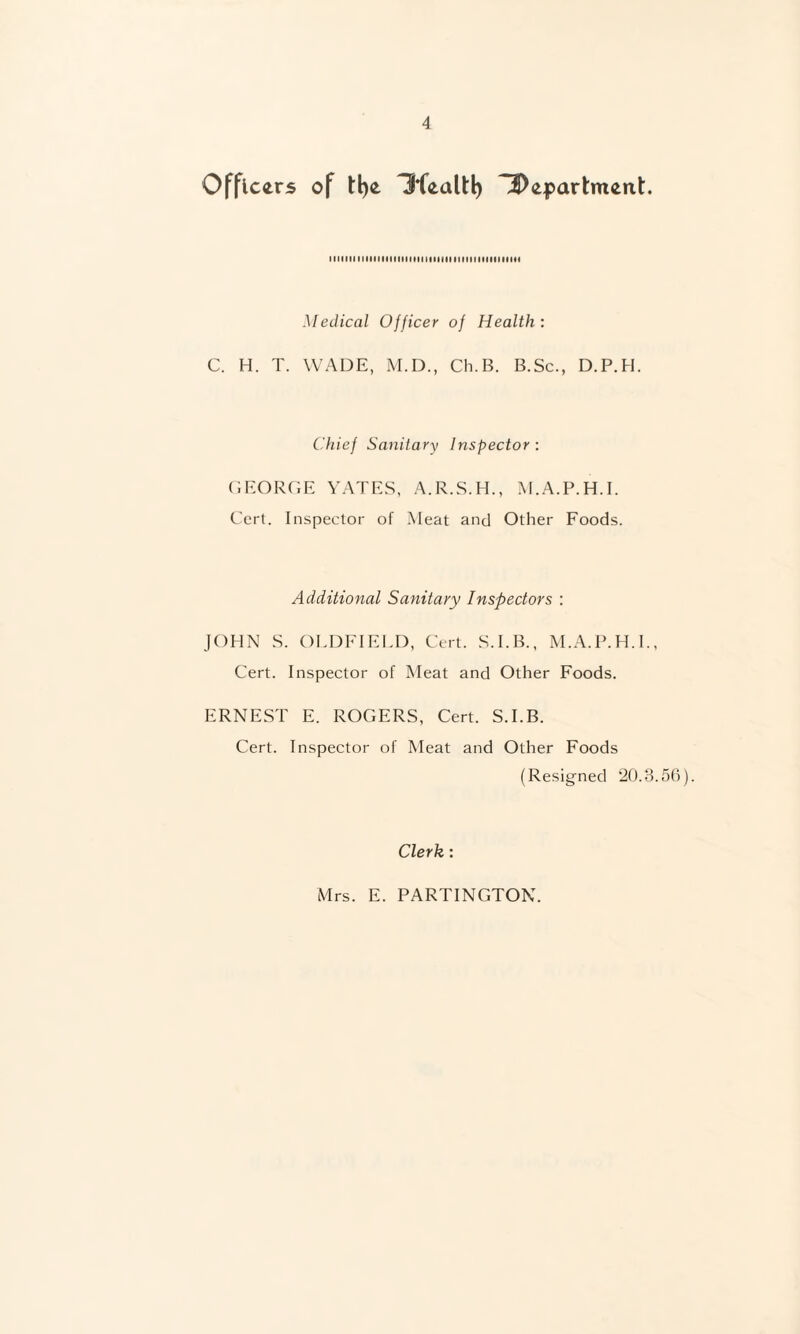 Officers of tl)e Hfealtl) ^Department. tllllll IIIIIIHIIIHIMItIMIIIIIMMIIIItllllH Medical Officer of Health : C. H. T. WADE, M.D., Ch.B. B.Sc., D.P.H. Chief Sanitary Inspector : (lEORClE YATES, A.R.S.H., M.A.P.H.I. Cert. Inspector of Meat and Other Foods. Additional Sanitary Inspectors : JOHN S. OLDFIEIT), Cert. S.I.B., M.A.P.H.I., Cert. Inspector of Meat and Other Foods. ERNEST E. ROGERS, Cert. S.I.B. Cert. Inspector of Meat and Other Foods (Resigned ‘2(). 3.56). Clerk : Mrs. E. PARTINGTON.