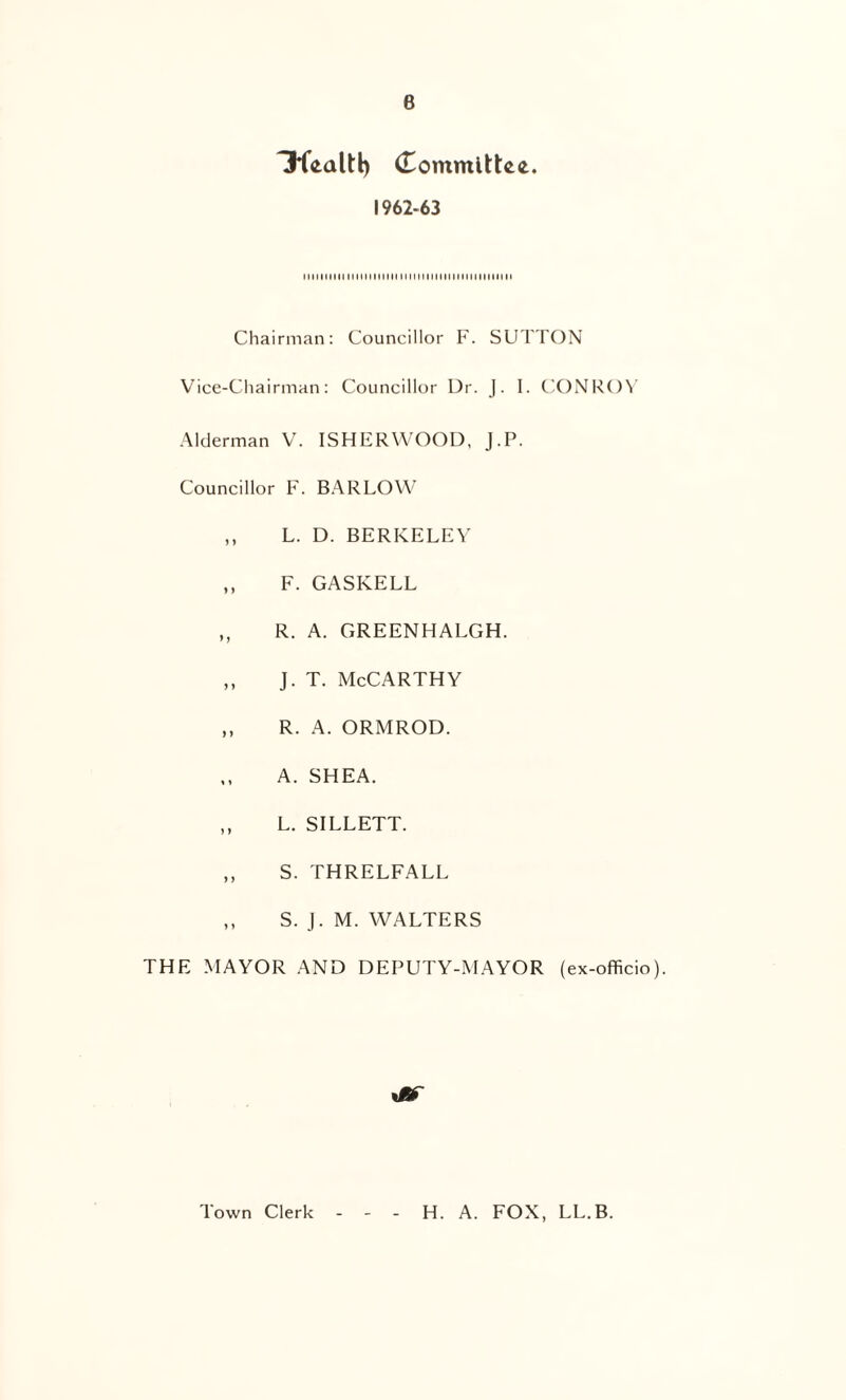 6 (Tommlttei. 1962-63 MIMIIIIIIM1IMMMI MIIIIIIIIINIIIHIIIIHII Chairman: Councillor F. SUTTON Vicc-Cliairman: Councillor Dr. J. I. CONR()^ .Alderman V. ISHERWOOD, J.P. Councillor F. BARLOW ,, L. D. BERKELEA' ,, F. GASKELL ,, R. A. GREENHALGH. ,, J. T. McCarthy ,, R. A. ORMROD. A. SHEA. ,, L. SILLETT. ,, S. THRELFALL ,, S. J. M. WALTERS THE MAYOR AND DEPUTY-MAYOR (ex-officio). Town Clerk H. A. FOX, LL.B.