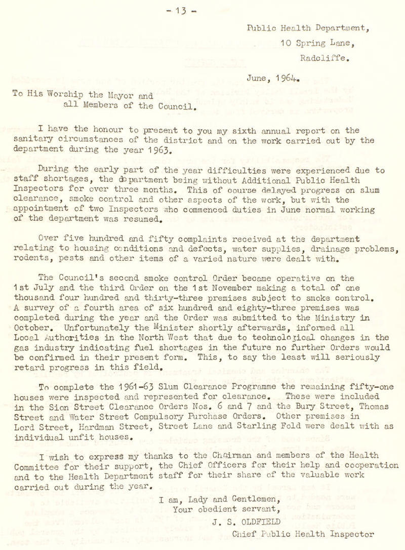 Biblic Health Department, 1 0 Spring Lane, Radcliffe, June, 1 S6h.* To His Worship the Mayor and all Members of the Council. I have the honour to present to you rny sixth annual report on the sanitary circumstances of the district and on the work carried out by the department during the year ^^63, During the early part of the year difficulties were experienced due to staff shortages, the department being v;ithout Additional Public Health Inspectors for over three months. This of coui'oe delayed progress on slum clearance, smoke control and other aspects of the work, but with the appointment of two Inspectors vvho commenced duties in June normal working of the department was resumed. Over five hundred and fifty complaints received at the department relating to housing conditions .and defects, v^ater supplies, drainage problems, rodents, pests and other items of a varied nature v;ere dealt with. The Council’s second smoke control Order became operative on the 1 st July and the third Order on the 1 st November making a total of one thousand four hundred and thirty-three premises subject to smoke control, A survey of a fourth area of six hundred and eighty-three premises was completed during the year and the Order vms submitted to the Ministry in October, Unfortunately the Minister shortly afterwards, informed all Local /authorities in the North West that due to technological changes in the gas industry indicating fuel shortages in the future no further Orders would be confirmed in their present form. This, to say the least will seriously retard progress in this field. To complete the 1-63 Slum Clearsmce Programme the remaining fifty-one houses were inspected and represented for clearance. These were included in the Sion Street Clearance Orders Nos, 6 and 7 and the Bury Street, Thomas Street and Water Street Compulsory Purchase Orders. Other premises ii Lord Street, Hardman Street, Street Lane and Starling Fold were dealt with as individual unfit houses, I wish to express my thanks to the Chairman and members of the Health Committee for their support, the Chief Officers for their help and cooperation and to the Health Department staff for their share of the valuable work carried out during the year, I am. Lady and Gentlemen, Your obedient servant, J. S. OLDFIELD Chief Public Health Inspector