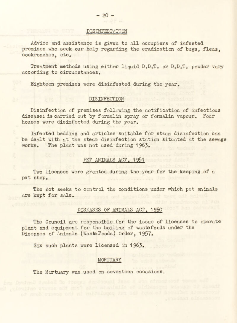 DISINFESTATION Advice and assistance is given to all occupiers of infested premises who seek our help regarding the eradication of hugs, fleas, cockroaches, etc. Treatment methods using either liquid D.D.T, or D.D.T. powder vary according to circumstances. Eighteen premises were disinfested during the year, DISINFECTION Disinfection cf premises following the notification of infectious diseased, is carried cut by formalin spray or formalin vapour. Four houses were disinfected during the year. Infected bedding and articles suitable for steam disinfection can be dealt v/ith at the steam disinfection station situated at the sewage works. The plant was not used during 1963# PBT ANBilLS ACT, 1931 Two licences were granted during the year for the keeping of a pet shop. The Act seeks to control the conditions under which pet animals are kept for sale. DISEASES OF ANIMALS ACT, 1950 The Council are responsahle for the issue of licenses to operate plant and equipment for the boiling of waste foods under the Diseases of Animals (WasteFoods) Order, 1957* Six such plants were licensed in 1 963. MORTUARY The Mortuary was used on seventeen occasions.