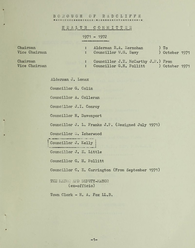 **<!#:> *4$ <: ****<< *6**. * 4 « * * jjt * <; <t * * * * « * * * * v * II E A LIH CO H HITT3E 1971 - 1972 Chairman Vice Chairman Alderman R.A. Kernohan ) To Councillor W.G. Davy ) October 1971 Chairman Vice Chairman Councillor J.T. McCarthy J.P.) From Councillor G.H. Pollitt ) October 1971 Alderman J. Lomax Councillor G. Colin Councillor A. Colleran Councillor J.I. Conroy Councillor H. Davenport Councillor J. L. Franks J.P. (Resigned July 1971) Councillor G. Isherwood | Councillor J. Kelly : ■. .__1 Councillor J. E. Little Councillor G. H. Pollitt Councillor C. E. Carrington (From September 1971) THE MAYOR AP'D DEPUTY-MAYOR (ex-officio) Town Clerk - H. A. Fox LL.B