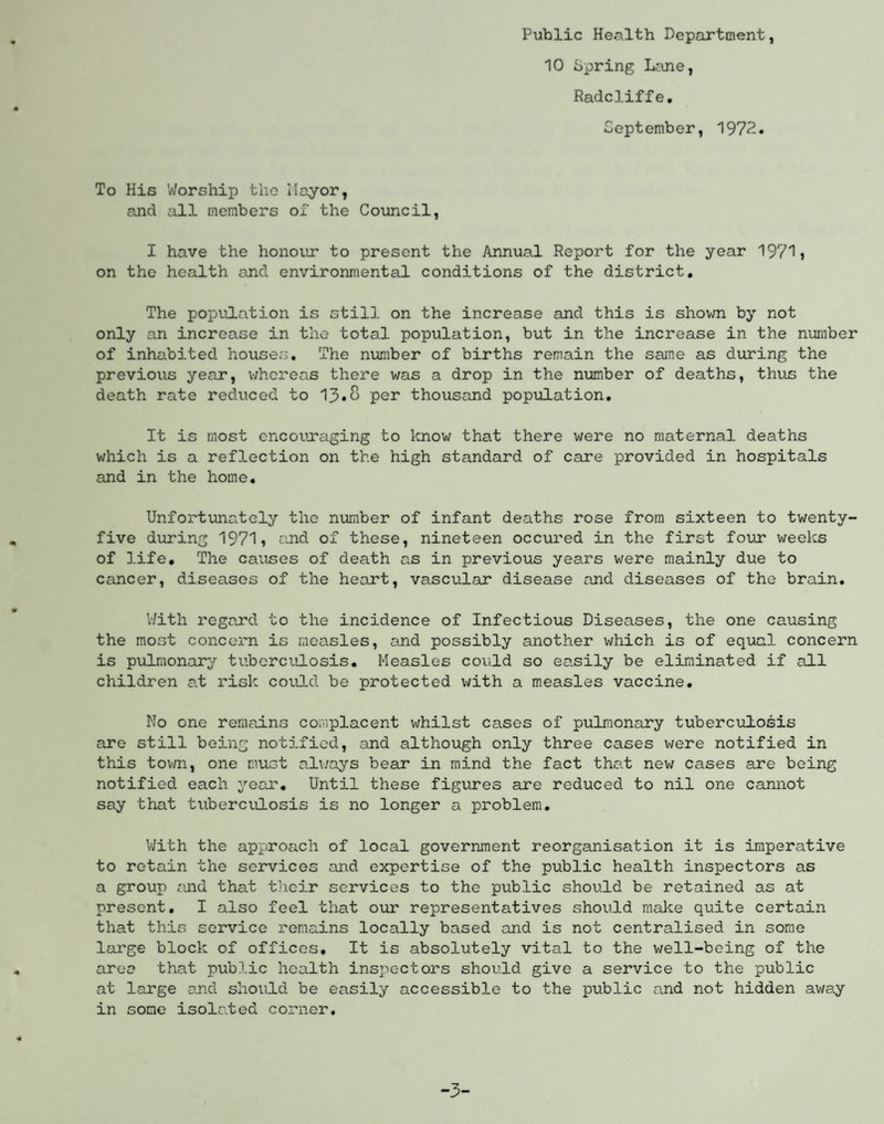 Public Health Department, 10 Spring Lane, Radcliffe. September, 1972. To His Worship the Mayor, and all members of the Council, I have the honour' to present the Annual Report for the year 1971, on the health and environmental conditions of the district. The population is still on the increase and this is shown by not only an increase in the total population, but in the increase in the number of inhabited houses. The number of births remain the same as during the previous year, whereas there was a drop in the number of deaths, thus the death rate reduced to 13*8 per thousand population. It is most encouraging to know that there were no maternal deaths which is a reflection on the high standard of care provided in hospitals and in the home. Unfortunately the number of infant deaths rose from sixteen to twenty- five during 1971, and of these, nineteen occured in the first four weeks of life. The causes of death as in previous years were mainly due to cancer, diseases of the heart, vascular disease and diseases of the brain. With regard to the incidence of Infectious Diseases, the one causing the most concern is measles, and possibly another which is of equal concern is pulmonary tuberculosis. Measles could so easily be eliminated if all children at risk could be protected with a measles vaccine. Mo one remains complacent whilst cases of pulmonary tuberculosis are still being notified, and although only three cases were notified in this town, one must always bear in mind the fact that new cases are being notified each year. Until these figures are reduced to nil one cannot say that tuberculosis is no longer a problem. With the approach of local government reorganisation it is imperative to retain the services and expertise of the public health inspectors as a group and that their services to the public should be retained as at present. I also feel that our representatives should make quite certain that this service remains locally based and is not centralised in some large block of offices. It is absolutely vital to the well-being of the area that public health inspectors should give a service to the public at large and should be easily accessible to the public and not hidden away in some isolated corner. -3-