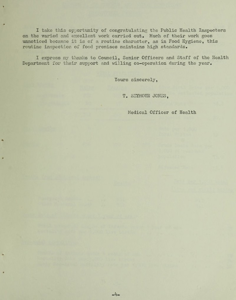 on the varied and excellent work carried out. Much of their work goes unnoticed becau.se it is of a routine character, as in Food Hygiene, this routine inspection of food premises maintains high standards. I express my thanks to Council, Senior Officers and Staff of the Health Department for their support and willing co-operation during the year. Yours sincerely, T. SSYMOUE JONHS, Medical Officer of Health