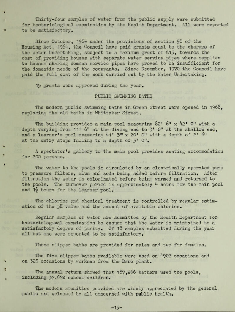 Thirty-four samples of water from the public sup; ly were submitted for bacteriological examination by the Health Department. All were reported to be satisfactory. Since October, 1964 under the provisions of section 96 of the Housing Act, 1964, the Council have paid grants equal to the charges of the Water Undertaking, subject to a maximum grant of £15, towards the cost of providing houses with separate water service pipes where supplies to houses sharing common service pipes have proved to be insufficient for the domestic needs of the occupants. Since December, 1970 the Council have paid the full cost of the work carried out by the Water Undertaking. 15 grants were approved during the year. PUBLIC SWIMMING BATHS The modern public swimming baths in Green Street were opened in 1968, replacing the old baths in Whittaker Street. The building provides a main pool measuring 82' 6 x 42* 0 with a depth varying from 11' 6“ at the diving end to 3' 0 at the shallow end, and a learner’s pool measuring 4l * 3*f x 20’ 0i: with a depth of 2' 6,J at the entry steps falling to a depth of 3' 0, A spectator’s gallery to the main pool provides seating accommodation for 200 persons. The water to the pools is circulated by an electrically operated pump to pressure filters, alum and soda being added before filtration. After filtration the water is chlorinated before being warmed and returned to the pools. The turnover period is approximately 4 hours for the main pool and 1-£ hours for the learner pool. The chlorine and chemical treatment is controlled by regular estim¬ ation of the pH value and the amount of available chlorine. Regular samples of water are submitted by the Health Department for bacteriological examination to ensure that the water is maintained to a satisfactory degree of purity. Of 18 samples submitted during the year all but one were reported to be satisfactory. Three slipper baths are provided for males and two for females. The five slipper baths available were used on 4902 occasions and on 323 occasions by workmen from the Dano plant. The annual return showed that 187,266 bathers used the pools, including 37»672 school children. The modern amenities provided are widely appreciated by the general public and welcomed by all concerned with public health. -15-