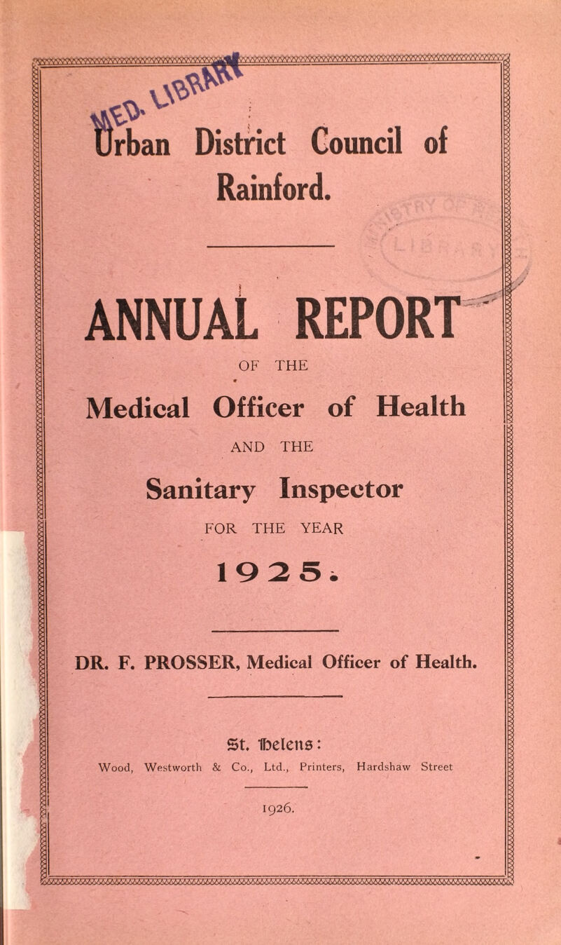 Urban Distnct Council of Rainford. vV v-rrrrrA ANNUAL REPORT OF THE « Medical Officer of Health AND THE Sanitary Inspector FOR THE YEAR DR. F. PROSSER, Medical Officer of Health. St Ibelcns: Wood, Westworth & Co., Ltd., Printers, Hardshaw Street 1926.