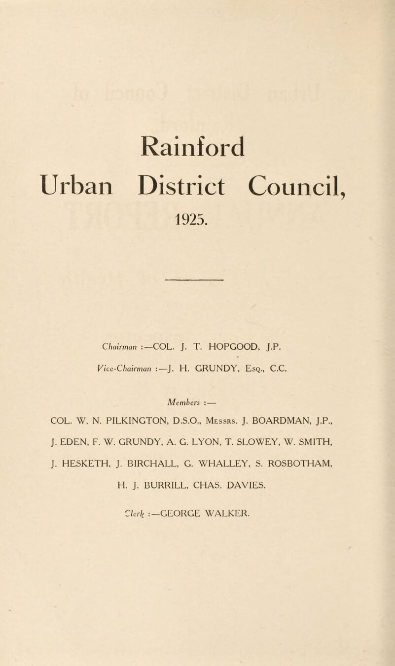 Rainford Urban District Council 1925. Chairman COL. J. T. HOPGOOD, J.P. Vice-Chairman J. H. GRUNDY. Esq., C.C. Members : — COL. W. N. PILKINGTON, D.S.O.. Messrs. J. BOARDMAN, J.P., J. EDEN. F. W. GRUNDY. A. G. LYON, T. SLOWEY. W. SMITH, J. HESKETH, J. BIRCHALL, G. WHALLEY, S. ROSBOTHAM, H. J. BURRILL, CHAS. DAVIES. Clerk GEORGE WALKER.