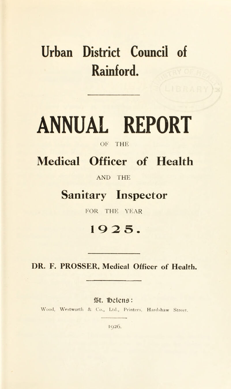 Urban District Council of Rainford. ANNUAL REPORT OF THE Medical Officer of Health AND THE Sanitary Inspector FOR THE YEAR 1025. DR. F. PROSSER, Medical Officer of Health. St. H^elens: Wood, Westwortli Co., Lid., Printt'i's, Hard>haw Street. 1926.