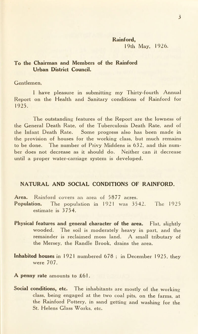 Rainford, 19th May, 1926. To the Chairman and Members of the Rainford Urban District Council. Gentlemen, 1 have pleasure in submitting my Thirty-fourth Annual Report on the Health and Sanitary conditions of Rainford for 1925. The outstanding features of the Report are the lowness of the General Death Rate, of the Tuberculosis Death Rate, and of the Infant Death Rate. Some progress also has been made in the provision of houses for the working class, but much remains to be done. The number of Privy Middens is 632, and this num¬ ber does not decrease as it should do. Neither can it decrease until a proper water-carriage system is developed. NATURAL AND SOCIAL CONDITIONS OF RAINFORD. Area. Rainford covers an area of 5877 acres. Population. The population in 1921 was 3542. The 1925 estimate is 3754. Physical features and general character of the area. Flat, slightly wooded. The soil is moderately heavy in part, and the remainder is reclaimed moss land. A small tributary of the Mersey, the Randle Brook, drains the area. Inhabited houses in 1921 numbered 678 ; in December 1925, they were 707. A penny rate amounts to £61. Social conditions, etc. The inhabitants are mostly of the working class, being engaged at the two coal pits, on the farms, at the Rainford Pottery, in sand getting and washing for the St. Helens Glass Works, etc.