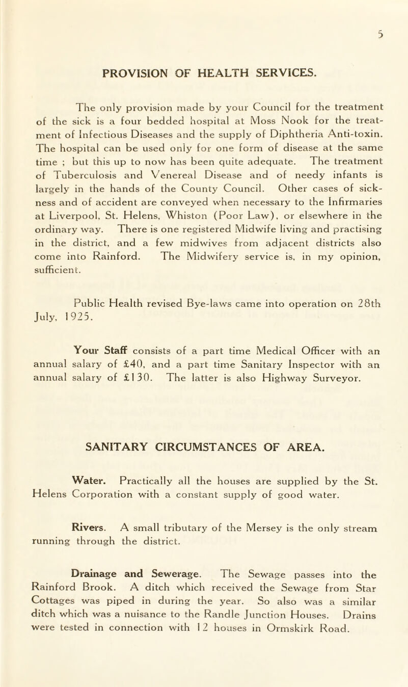 3 PROVISION OF HEALTH SERVICES. The only provision made by your Council for the treatment of the sick is a four bedded hospital at Moss Nook for the treat¬ ment of Infectious Diseases and the supply of Diphtheria Anti-toxin. The hospital can be used only for one form of disease at the same time ; but this up to now has been quite adequate. The treatment of Tuberculosis and Venereal Disease and of needy infants is largely in the hands of the County Council. Other cases of sick¬ ness and of accident are conveyed wTen necessary to the Infirmaries at Liverpool, St. Helens, Whiston (Poor Law), or elsewhere in the ordinary way. There is one registered Midwife living and practising in the district, and a few midwives from adjacent districts also come into Rainford. The Midwifery service is, in my opinion, sufficient. Public Health revised Bye-laws came into operation on 28th July, 1925. Your Staff consists of a part time Medical Officer with an annual salary of £40, and a part time Sanitary Inspector with an annual salary of £130. The latter is also Highway Surveyor. SANITARY CIRCUMSTANCES OF AREA. Water. Practically all the houses are supplied by the St. Helens Corporation with a constant supply of good water. Rivers. A small tributary of the Mersey is the only stream running through the district. Drainage and Sewerage. The Sewage passes into the Rainford Brook. A ditch which received the Sewage from Star Cottages was piped in during the year. So also was a similar ditch which was a nuisance to the Randle Junction Houses. Drains were tested in connection with 1 2 houses in Ormskirk Road.