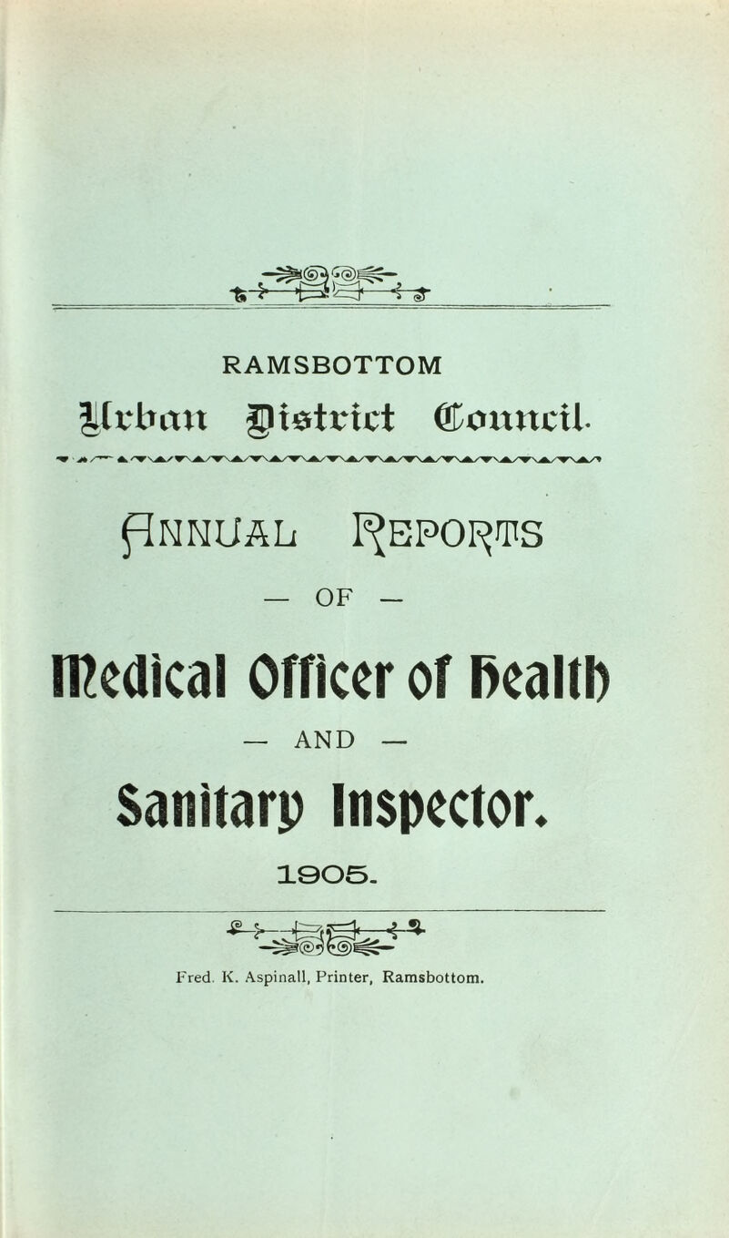 RAMSBOTTOM |tt'brtu gietrict ©omtcil flNNUAL I^EPOI^TS — OF — iRcdlcal Officer of health — AND — Sanitarp Inspector. 1905. *■* Fred. K. Aspinall, Printer, Ramsbottom.