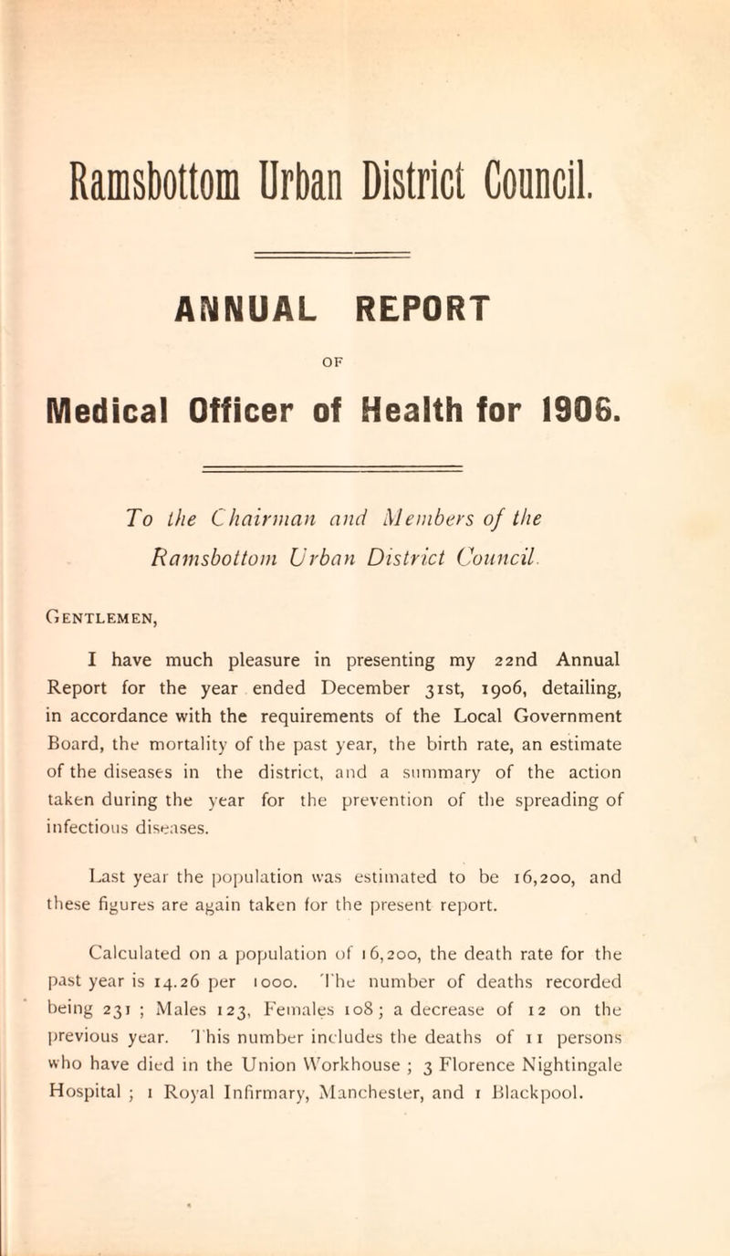 ANNUAL REPORT OF Medical Officer of Health for 1906. To the Chairman and Members of the Ramsbottom Urban District Council. Gentlemen, I have much pleasure in presenting my 22nd Annual Report for the year ended December 31st, 1906, detailing, in accordance with the requirements of the Local Government Board, the mortality of the past year, the birth rate, an estimate of the diseases in the district, and a summary of the action taken during the year for the prevention of the spreading of infectious diseases. Last year the population was estimated to be 16,200, and these figures are again taken for the present report. Calculated on a population of 16,200, the death rate for the past year is 14.26 per 1000. The number of deaths recorded being 231 ; Males 123, Females 108; a decrease of 12 on the previous year. This number includes the deaths of 11 persons who have died in the Union Workhouse ; 3 Florence Nightingale