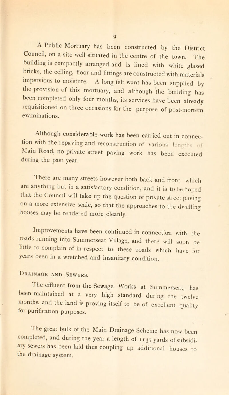 A Public Mortuary has been constructed by the District Council, on a site well situated in the centre of the town. The building is compactly arranged and is lined with white glazed bricks, the ceiling, floor and fittings are constructed with materials impervious to moisture. A long felt want has been supplied by the provision of this mortuary, and although the building has been completed only four months, its services have been already requisitioned on three occasions for the purpose of post-mortem examinations. Although considerable work has been carried out in connec¬ tion with the repaving and reconstruction of various len •' Main Road, no private street paving work has been executed during the past year. There are many streets however both back and front which are anything but in a satisfactory condition, and it is to be hoped that the Council will take up the question of private street paving on a more extensive scale, so that the approaches to the dwelling houses may be rendered more cleanly. Improvements have been continued in connection with the roads running into Summerseat Village, and there will soon be little to complain of in respect to these roads which have for years been in a wretched and insanitary condition. Drainage and Sewers. The effluent from the Sewage Works at Summerseat, has been maintained at a very high standard during the twelve months, and the land is proving itself to be of excellent quality for purification purposes. The great bulk of the Main Drainage Scheme has now been completed, and during the year a length of 1137 yards of subsidi¬ ary sewers has been laid thus coupling up additional houses to the drainage system.