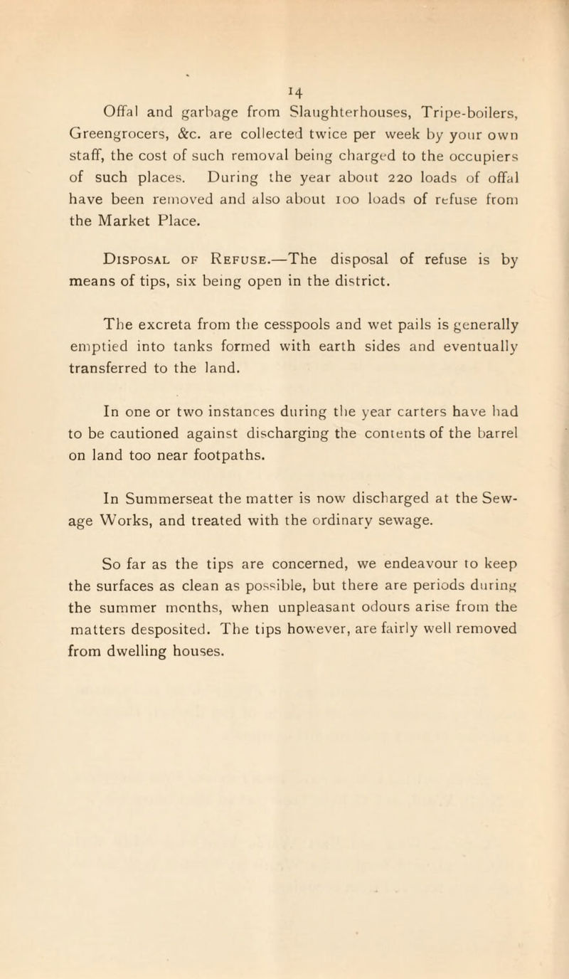 H Offal and garbage from Slaughterhouses, Tripe-boilers, Greengrocers, &c. are collected twice per week by your own staff, the cost of such removal being charged to the occupiers of such places. During the year about 220 loads of offal have been removed and also about 100 loads of refuse from the Market Place. Disposal of Refuse.—The disposal of refuse is by means of tips, six being open in the district. The excreta from the cesspools and wet pails is generally emptied into tanks formed with earth sides and eventually transferred to the land. In one or two instances during the year carters have had to be cautioned against discharging the contents of the barrel on land too near footpaths. In Summerseat the matter is now discharged at the Sew¬ age Works, and treated with the ordinary sewage. So far as the tips are concerned, we endeavour to keep the surfaces as clean as possible, but there are periods during the summer months, when unpleasant odours arise from the matters desposited. The tips however, are fairly well removed from dwelling houses.