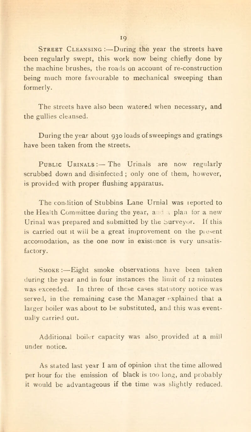 Street Cleansing :—During the year the streets have been regularly swept, this work now being chiefly done by the machine brushes, the roads on account of re-construction being much more favourable to mechanical sweeping than formerly. The streets have also been watered when necessary, and the gullies cleansed. During the year about 930 loads of sweepings and gratings have been taken from the streets. Public Urinals:—The Urinals are now regularly scrubbed down and disinfected ; only one of them, however, is provided with proper flushing apparatus. The condition of Stubbins Lane Urnial was reported to the Health Committee during the year, a  1 plan tor a new Urinal was prepared and submitted by the surveyor. If this is carried out it will be a great improvement on the piesent accomodation, as the one now in existence is very unsatis¬ factory. Smoke :—Eight smoke observations have been taken during the year and in four instances the limit of 12 minutes was exceeded. In three of these cases statutory notice was served, in the remaining case the Manager explained that a larger boiler was about to be substituted, and this was event¬ ually carried out. Additional boiler capacity was also provided at a mill under notice. As stated last year I am of opinion that the time allowed per hour for the emission of black is too long, and probably it would be advantageous if the time was slightly reduced.
