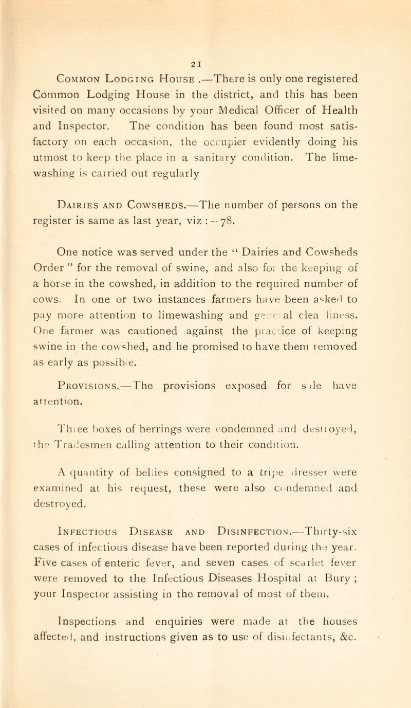 Common Lodging House .—There is only one registered Common Lodging House in the district, and this has been visited on many occasions by your Medical Officer of Health and Inspector. The condition has been found most satis¬ factory on each occasion, the occupier evidently doing his utmost to keep the place in a sanitary condition. The lime¬ washing is carried out regularly Dairies and Cowsheds.—The number of persons on the register is same as last year, viz : — 78. One notice was served under the “ Dairies and Cowsheds Order ” for the removal of swine, and also fo; the keeping of a horse in the cowshed, in addition to the required number of cows. In one or two instances farmers have been asked to pay more attention to limewashing and ge r al clea liness. One farmer was cautioned against the prac ice of keeping swine in the cowshed, and he promised to have them temoved as early as possible. Provisions.— The provisions exposed for s de have attention. Thiee boxes of herrings were condemned and destioyed, ihe Tradesmen calling attention to their condition. A quantity of bellies consigned to a tripe dresser were examined at his request, these were also condemned and destroyed. Infectious Disease and Disinfection.—Thirty-six cases of infectious disease have been reported during the year. Five cases of enteric fever, and seven cases of scarlet fever were removed to the Infectious Diseases Hospital at Bury ; your Inspector assisting in the removal of most of them. Inspections and enquiries were made at the houses affected, and instructions given as to use of disinfectants, &c.