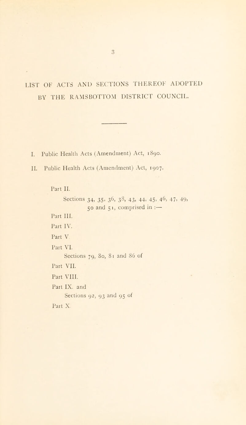 1,1ST OF ACTS AND SECTIONS THEREOF ADOPTED by the rams bottom district council. I. Public Health Acts (Amendment) Act, 1890. II. Public Health Acts (Amendment) Act, 1907. Part II. Sections 34, 35, 36, 38, 43, 44, 45, 46, 47, 49, 50 and 51, comprised in :— Part III. Part IV. Part V Part VI. Sections 79, 80, Si and 86 of Part VII. Part VIII. Part IX. and Sections 92, 93 and 95 of Part X