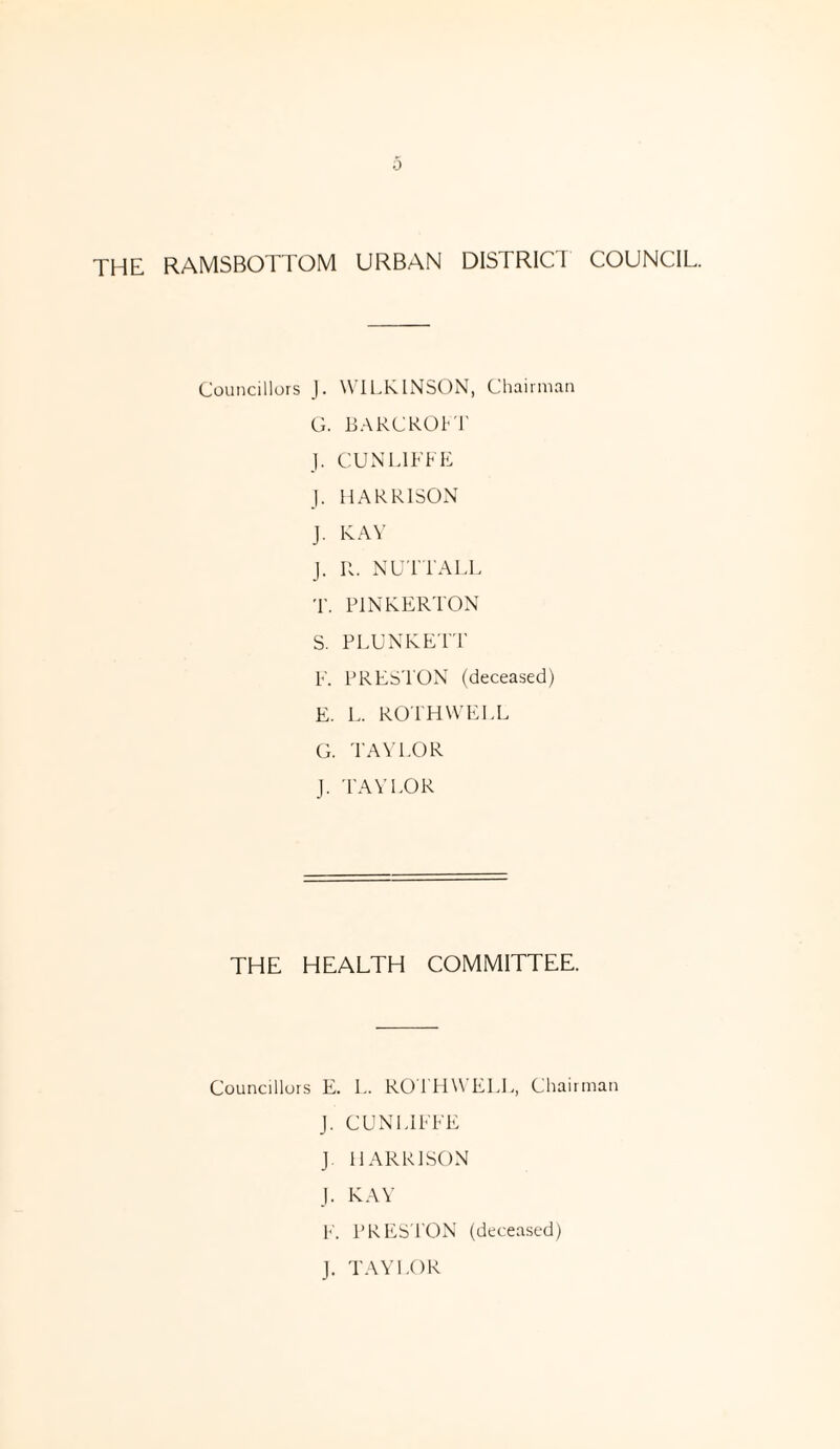 THE RAMSBOTTOM URBAN DISTRICT COUNCIL. Councillors J. WILKINSON, Chairman G. BARCROFT J. CUN LUT E J. HARRISON J. KAY J. R. NUTT ALL T. PINKERTON S. PLUNKETT F. PRESTON (deceased) E. L. ROTH WELL G. TAYLOR J. TAYLOR THE HEALTH COMMITTEE. Councillors E. L. ROTHW ELL, Chairman J. CUNLIFFE J HARRISON J. KAY F. PRESTON (deceased) J. TAYLOR