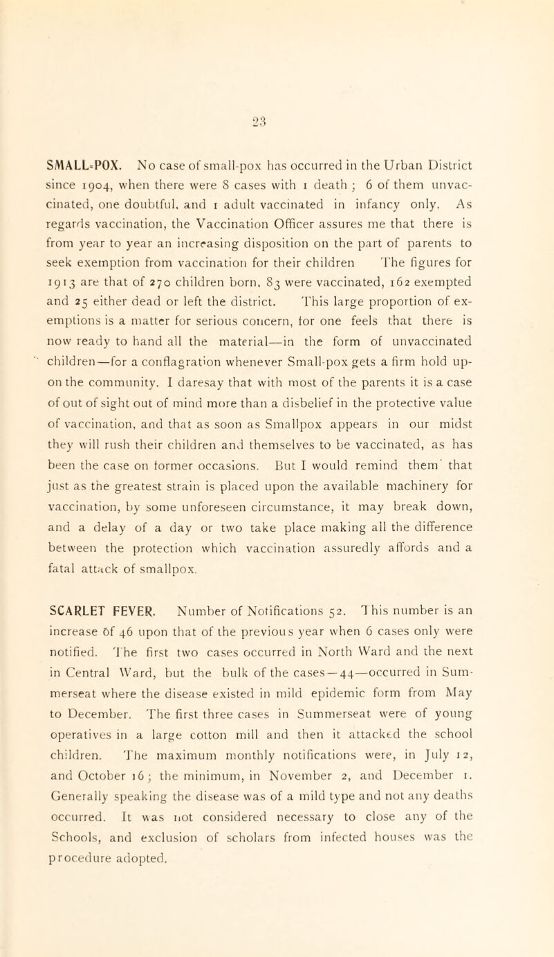 SMALL=POX. No case of small-pox has occurred in the Urban District since 1904, when there were 8 cases with 1 death ; 6 of them unvac¬ cinated, one doubtful and 1 adult vaccinated in infancy only. As regards vaccination, the Vaccination Officer assures me that there is from year to year an increasing disposition on the part of parents to seek exemption from vaccination for their children The figures for 1913 are that of 270 children born. S3 were vaccinated, 162 exempted and 25 either dead or left the district. This large proportion of ex¬ emptions is a matter for serious concern, tor one feels that there is now ready to hand all the material—in the form of unvaccinated children—for a conflagration whenever Small pox gets a firm hold up¬ on the community. I daresay that with most of the parents it is a case of out of sight out of mind more than a disbelief in the protective value of vaccination, and that as soon as Smallpox appears in our midst they will rush their children and themselves to be vaccinated, as has been the case on former occasions. But I would remind them that just as the greatest strain is placed upon the available machinery for vaccination, by some unforeseen circumstance, it may break down, and a delay of a day or two take place making all the difference between the protection which vaccination assuredly affords and a fatal attack of smallpox. SCARLET FEVER. Number of Notifications 52. 1 his number is an increase 6f 46 upon that of the previous year when 6 cases only were notified. The first two cases occurred in North Ward and the next in Central Ward, but the bulk of the cases —44—occurred in Sum- merseat where the disease existed in mild epidemic form from May to December. The first three cases in Summerseat were of young operatives in a large cotton mill and then it attacked the school children. The maximum monthly notifications were, in July 12, and October 16; the minimum, in November 2, and December 1. Generally speaking the disease was of a mild type and not any deaths occurred. It was not considered necessary to close any of the Schools, and exclusion of scholars from infected houses was the procedure adopted.