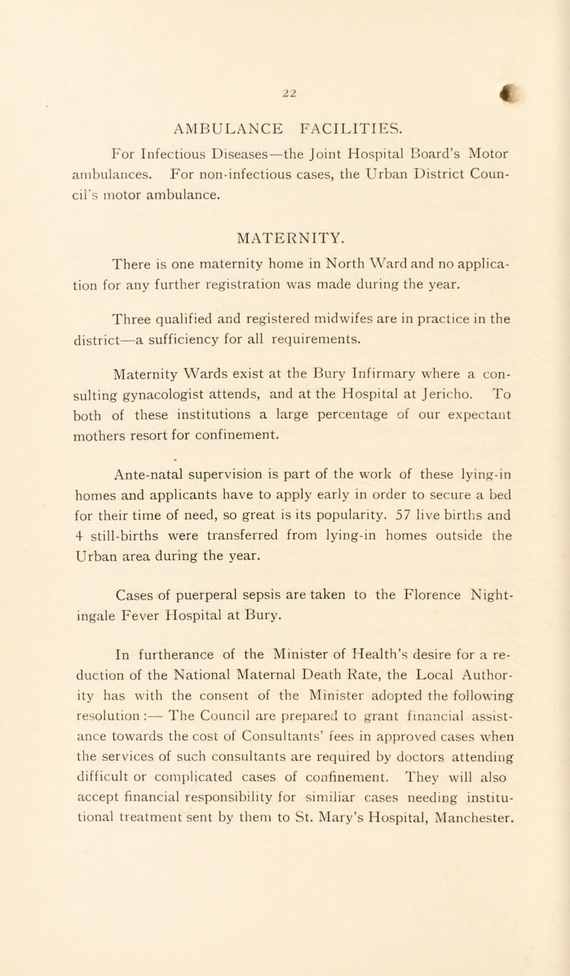 AMBULANCE FACILITIES. For Infectious Diseases—the Joint Hospital Board’s Motor ambulances. For non-infectious cases, the Urban District Coun¬ cil's motor ambulance. MATERNITY. There is one maternity home in North Ward and no applica¬ tion for any further registration was made during the year. Three qualified and registered midwifes are in practice in the district—a sufficiency for all requirements. Maternity Wards exist at the Bury Infirmary where a con¬ sulting gynacologist attends, and at the Hospital at Jericho. To both of these institutions a large percentage of our expectant mothers resort for confinement. Ante-natal supervision is part of the work of these lying-in homes and applicants have to apply early in order to secure a bed for their time of need, so great is its popularity. 57 live births and 4 still-births were transferred from lying-in homes outside the Urban area during the year. Cases of puerperal sepsis are taken to the Florence Night¬ ingale Fever Hospital at Bury. In furtherance of the Minister of Health’s desire for a re¬ duction of the National Maternal Death Rate, the Local Author¬ ity has with the consent of the Minister adopted the following resolution :— The Council are prepared to grant financial assist¬ ance towards the cost of Consultants’ fees in approved cases when the services of such consultants are required by doctors attending difficult or complicated cases of confinement. They will also accept financial responsibility for similiar cases needing institu¬ tional treatment sent by them to St. Mary’s Hospital, Manchester.