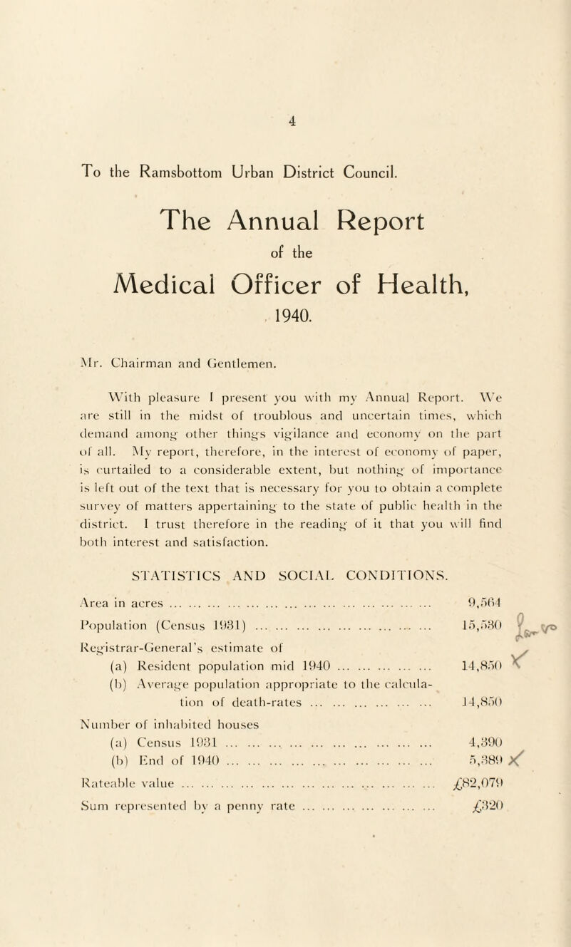 To the Ramsbottom Urban District Council. The Annual Report of the Medical Officer of Health, 1940. Mr. Chairman and Gentlemen. With pleasure 1 present you with my Annual Report. We are still in the midst of troublous and uncertain times, which demand among other thing's vigilance and economy on the part of all. My report, therefore, in the interest of economy of paper, is curtailed to a considerable extent, but nothing' of importance is left out of the text that is necessary for you to obtain a complete survey of matters appertaining to the state of public health in the district. I trust therefore in the reading' of it that you will find both interest and satisfaction. STATISTICS AND SOCIAL CONDITIONS. Area in acres. 9,564 Population (Census 1931) . 15,530 - . yo Registrar-General's estimate of (a) Resident population mid 1940 . 14,850 ^ (b) Average population appropriate to the calcula¬ tion of death-rates . 14,850 Number of inhabited houses (a) Census 1931 . 4,390 (b) End of 1940 . 5,389 x Rateable value . £82,079 Sum represented by a penny rate . £320