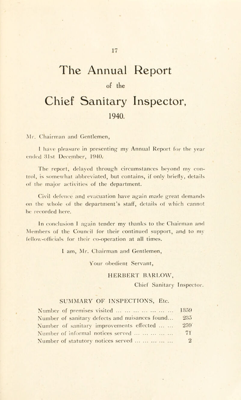 The Annual Report of the Chief Sanitary Inspector, 1940. Mr. Chairman and Gentlemen, 1 have pleasure in presenting’ my Annual Report for the year ended 31st December, 11)40. The report, delayed through circumstances beyond mv con¬ trol, is somewhat abbreviated, but contains, if only briefly, details of the major activities of the department. Civil defence and evacuation have again made great demands on the whole of the department’s staif, details of which cannot he recorded here. In conclusion I again tender my thanks to the Chairman and Members of the Council for their continued support, and to my fellow-officials for their co-operation at all times. I am, Mr. Chairman and Gentlemen, Your obedient Servant HERBERT BARLOW, Chief Sanitary Inspector. SUMMARY OF INSPECTIONS, Etc Number of premises visited . Number of sanitary defects and nuisances found Number of sanitary improvements effected ... Number of informal notices served . Number of statutory notices served 2