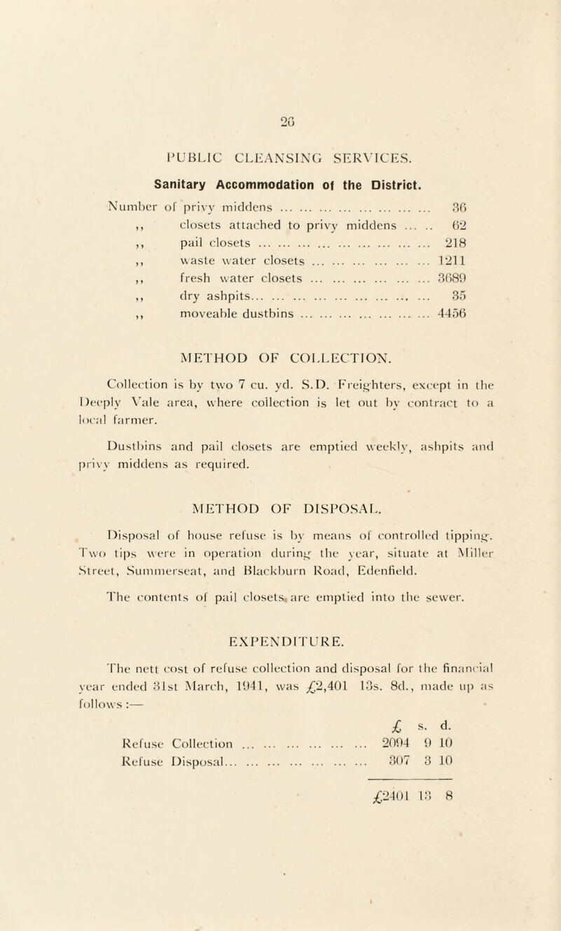 PUBLIC CLEANSING SERVICES. Sanitary Accommodation of the District. Number of privy middens . 36 ,, closets attached to privy middens . 62 ,, pail closets . 218 ,, waste water closets. 1211 ,, fresh water closets . 3680 ,, dry ashpits. 35 ,, moveable dustbins. 4456 METHOD OF COLLECTION. Collection is bv two 7 cu. yd. S.D. Freighters, except in the Deeply Vale area, where collection is let out by contract to a local farmer. Dustbins and pail closets are emptied weekly, ashpits and privy middens as required. METHOD OF DISPOSAL. Disposal of house refuse is by means of controlled tipping-. Two tips were in operation during- the year, situate at Miller Street, Summerseat, and Blackburn Road, Edenfield. The contents of pail closets, are emptied into the sewer. EXPENDITURE. The nett cost of refuse collection and disposal for the financial year ended 31st March, 1941, was _£2,401 13s. 8d., made up as follows :— £ s. d. 2094 9 10 307 3 10 Refuse Collection Refuse Disposal..