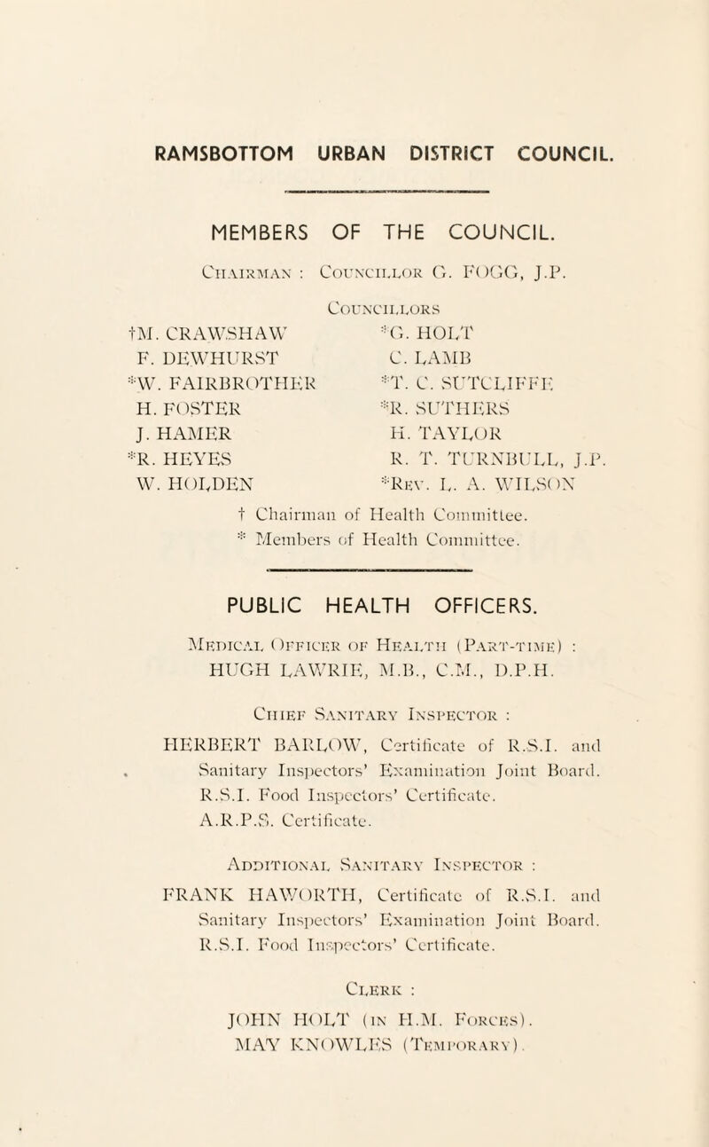 RAMSBOTTOM URBAN DISTRICT COUNCIL. MEMBERS OF THE COUNCIL. Chairman : Councillor G. FOGG, J.P. Councillors G. HOLT C. LAMB T. C. SUTCLIFFE R. SUTHERS H. TAYLOR R. T. TURNBULL, J.P. ■Rev. L. A. WILSON tM. CRAW.SHAW F. DEWHURST *W. FAIRBROTHER H. FOSTER J. HAMER *R. HEYES W. HOLDEN t Chairman of Health Committee. * Members of Health Committee. PUBLIC HEALTH OFFICERS. Medical Officer of Health (Part-time) : HUGH LAWRIE, M.B., C.M., D.P.H. Chief Sanitary Inspector : HERBERT BARLOW, Certificate of R.S.I. and Sanitary Inspectors’ Examination Joint Board. R.S.I. Food Inspectors’ Certificate. A.R.P.S. Certificate. Additional Sanitary Inspector : FRANK HAWORTH, Certificate of R.S.I. and Sanitary Inspectors’ Examination Joint Board. R.S.I. Food Inspectors’ Certificate. Clerk : JOHN HOLT (in H.M. Forces). MAY KNOWLES (Temporary).