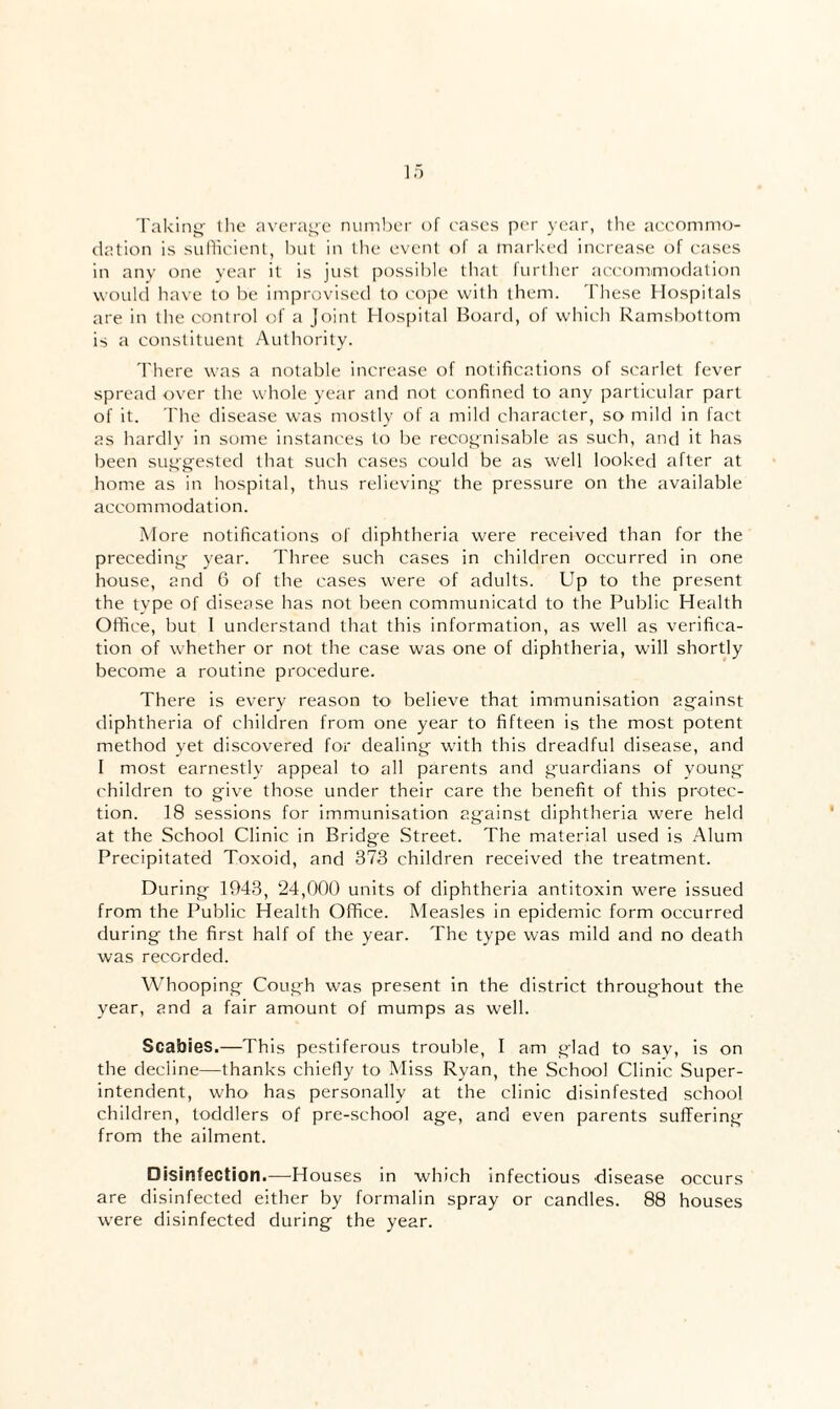 Takin”- the averai^e numl)cr of rases per year, the accommo¬ dation is sulhcient, hut in the event of a marked increase of cases in any one vear it is just possible that further accommodation would have to he improvised to cope with them. These Hospitals are in the control of a joint Hospital Board, of which Ramsbottom is a constituent Authority. There was a notable increase of notifications of scarlet fever spread over the whole year and not confined to any particular part of it. rhe disease was mostly of a mild character, so mild in fact as hardly in some instances to be recognisable as such, and it has been suggested that such cases could be as well looked after at home as in hospital, thus relieving the pressure on the available accommodation. More notifications of diphtheria were received than for the preceding year. Three such cases in children occurred in one house, and 6 of the cases were of adults. Up to the present the type of disease has not been communicate! to the Public Health Office, but I understand that this information, as well as verifica¬ tion of whether or not the case was one of diphtheria, will shortly become a routine procedure. There is every reason to believe that immunisation against diphtheria of children from one year to fifteen is the most potent method yet discovered for dealing with this dreadful disease, and I most earnestly appeal to all parents and guardians of young- children to give those under their care the benefit of this protec¬ tion. 18 sessions for immunisation against diphtheria were held at the School Clinic in Bridge .Street. The material used is Alum Precipitated Toxoid, and 373 children received the treatment. During 1943, 24,000 units of diphtheria antitoxin were issued from the Public Health Office. Measles in epidemic form occurred during the first half of the year. The type was mild and no death was recorded. Whooping Cough was present in the district throughout the year, and a fair amount of mumps as well. Scabies,—This pestiferous trouble, I am glad to say, is on the decline—thanks chietly to Miss Ryan, the School Clinic Super¬ intendent, who has personally at the clinic disinfested school children, toddlers of pre-school age, and even parents suffering from the ailment. Disinfection.—Houses in which infectious disease occurs are disinfected either by formalin spray or candles. 88 houses were disinfected during the year.