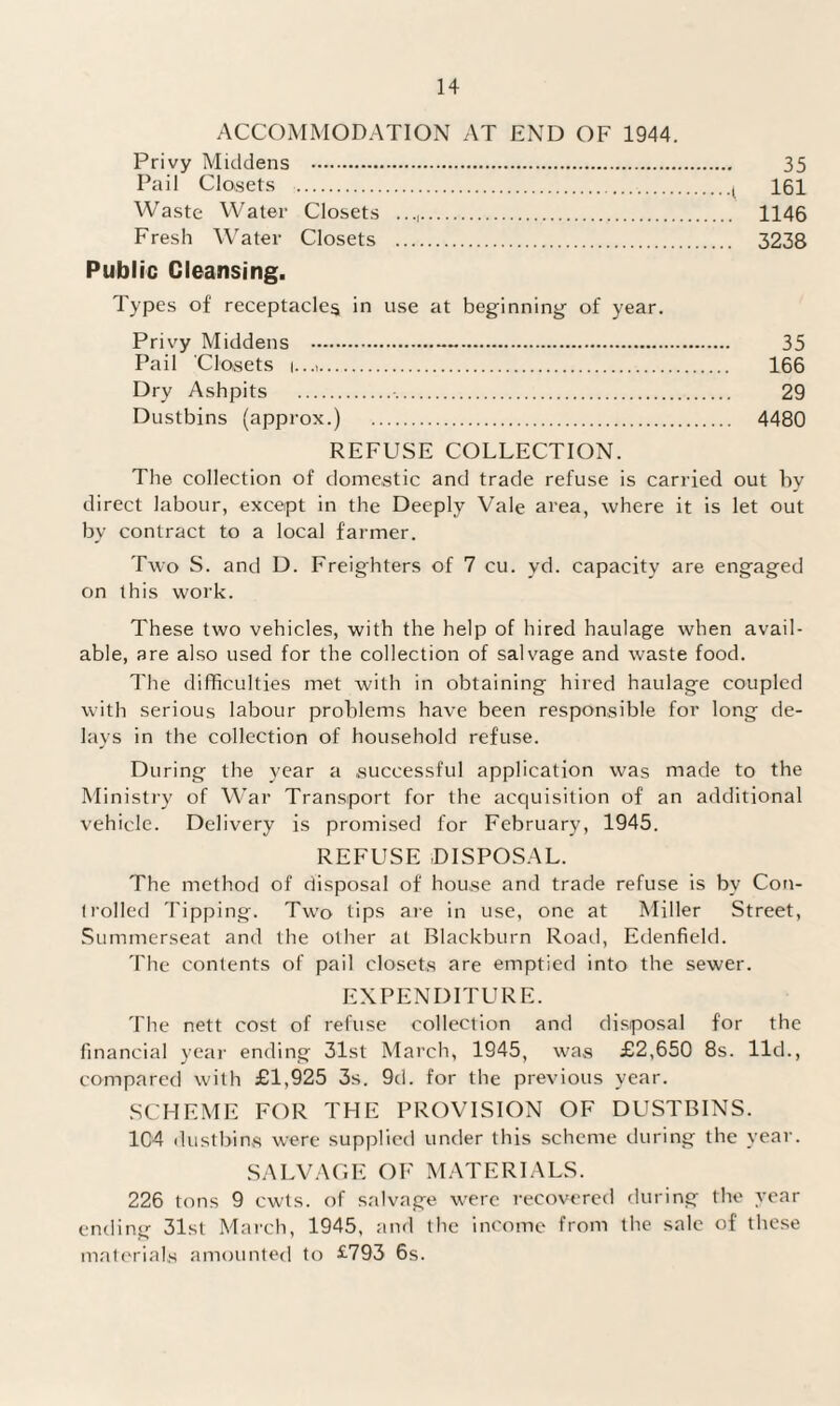 ACCOMMODATION AT END OF 1944. Privy Middens . 35 Pail Closets ., 161 Waste Water Closets . 1146 Fresh Water Closets . 3238 Public Cleansing. Types of receptacles in use at beginning of year. Privy Middens . 35 Pail Closets i...,. 166 Dry Ashpits . 29 Dustbins (approx.) . 4480 REFUSE COLLECTION. The collection of domestic and trade refuse is carried out by direct labour, except in the Deeply Vale area, where it is let out by contract to a local farmer. Two S. and D. Freighters of 7 cu. yd. capacity are engaged on this work. These two vehicles, with the help of hired haulage when avail¬ able, are also used for the collection of salvage and waste food. The difficulties met with in obtaining hired haulage coupled with serious labour problems have been responsible for long de¬ lays in the collection of household refuse. During the year a successful application was made to the Ministry of War Transport for the acquisition of an additional vehicle. Delivery is promised for February, 1945. REFUSE DISPOSAL. The method of disposal of house and trade refuse is by Con¬ trolled Tipping. Two tips are in use, one at Miller Street, Summerseat and the other at Blackburn Road, Edenfield. The contents of pail closets are emptied into the sewer. EXPENDITURE. The nett cost of refuse collection and disposal for the financial year ending 31st March, 1945, was £2,650 8s. lid., compared with £1,925 3s. 9d. for the previous year. SCHEME FOR THE PROVISION OF DUSTBINS. 104 dustbins were supplied under this scheme during the year. SALVAGE OF MATERIALS. 226 tons 9 cwts. of salvage were recovered during the year ending 31st March, 1945, and the income from the sale of these materials amounted to £793 6s.