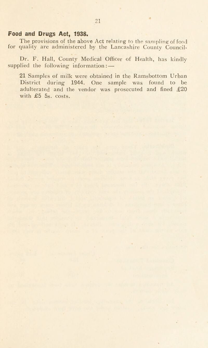 Food and Drugs Act, 1938. The provisions of the above Act relating to the sampling of food for quality are administered by the Lancashire County Council* Dr. F. Hall, County Medical Officer of Health, has kindly supplied the following- information: — 21 Samples of milk were obtained in the Ramsbottom Urban District during' 1944. One sample was found to be adulterated and the vendor was prosecuted and fined £20 with £5 5s. costs.