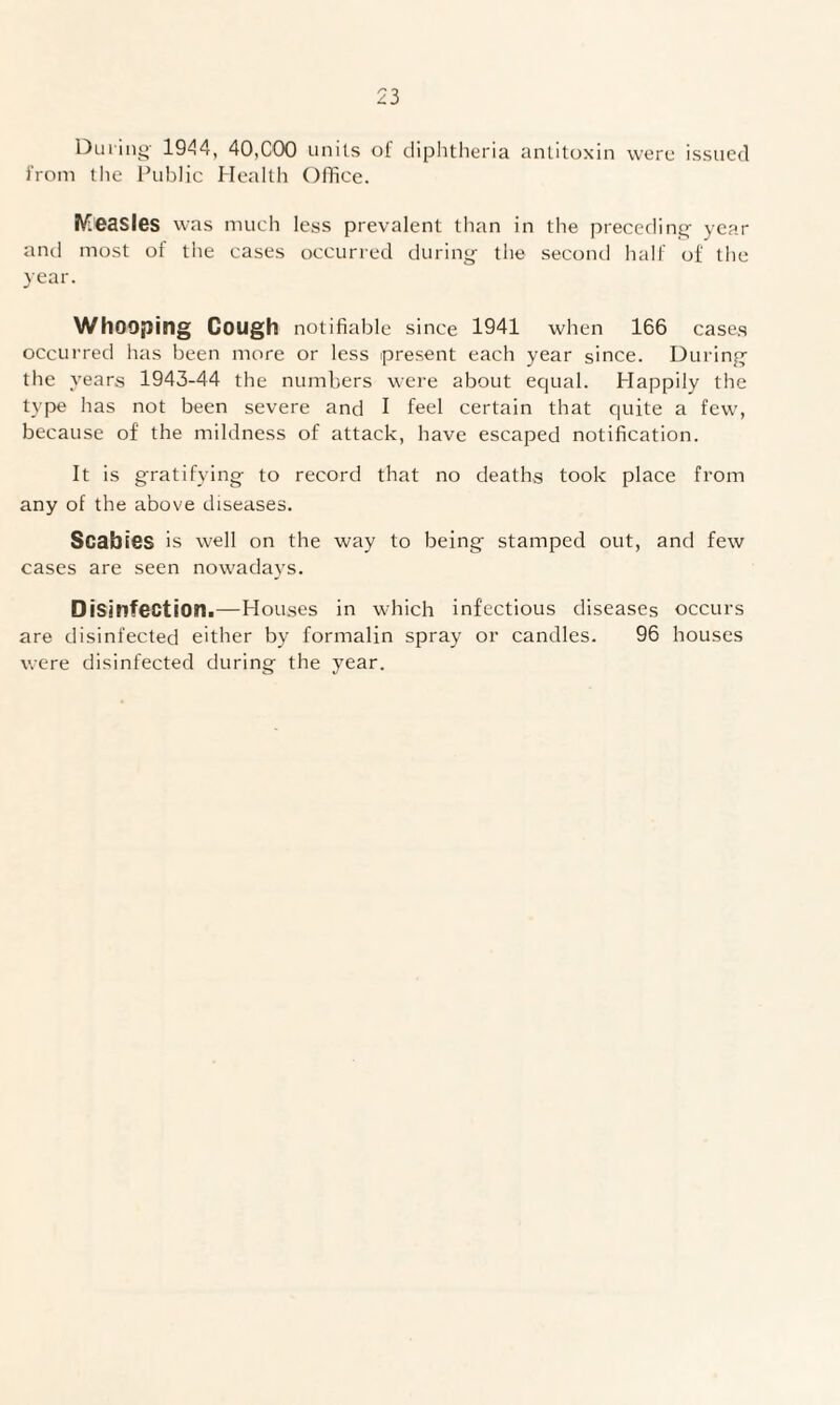 During' 1944, 40,COO units of diphtheria antitoxin were issued from the Public Health Office. Measles was much less prevalent than in the preceding year and most of the cases occurred during the second half of the year. Whooping Gough notifiable since 1941 when 166 cases occurred has been more or less present each year since. During the years 1943-44 the numbers were about equal. Happily the type has not been severe and I feel certain that quite a few, because of the mildness of attack, have escaped notification. It is gratifying to record that no deaths took place from any of the above diseases. Scabies is well on the way to being stamped out, and few cases are seen nowadays. Disinfection.—Houses in which infectious diseases occurs are disinfected either by formalin spray or candles. 96 houses were disinfected during the year.