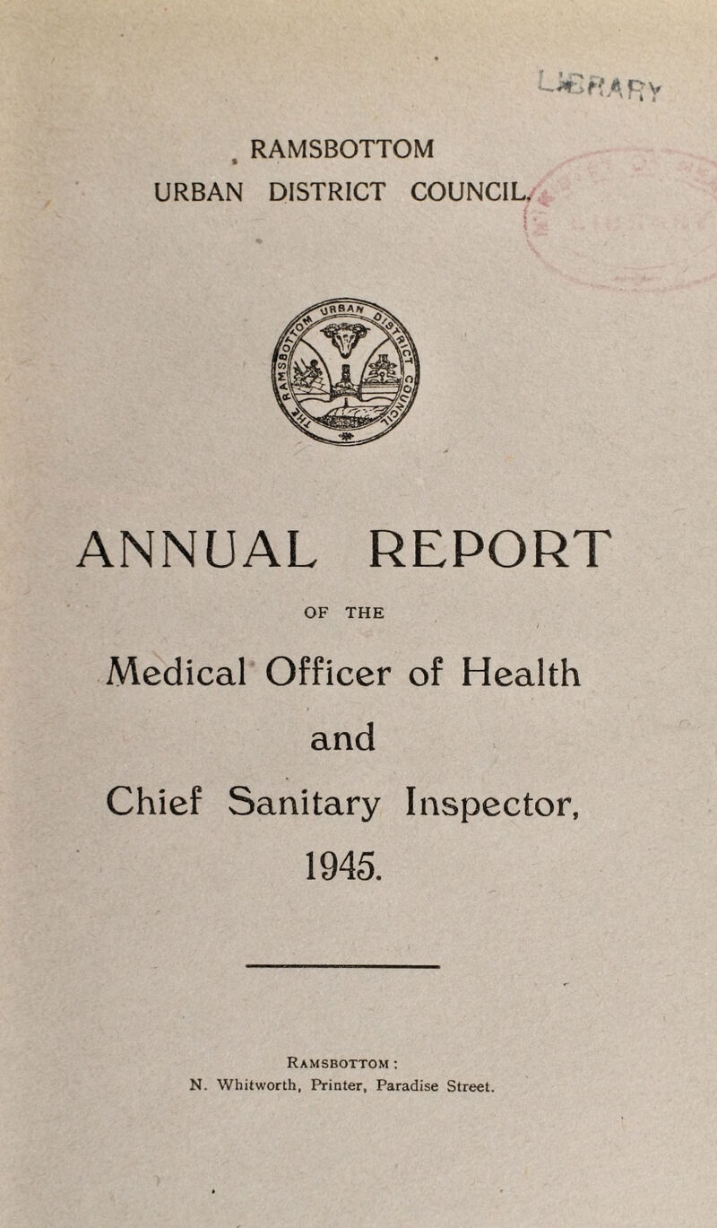 RAMSBOTTOM URBAN DISTRICT COUNCIL. ANNUAL REPORT OF THE Medical Officer of Health and Chief Sanitary Inspector, 1945. Ramsbottom: N. Whitworth, Printer, Paradise Street.