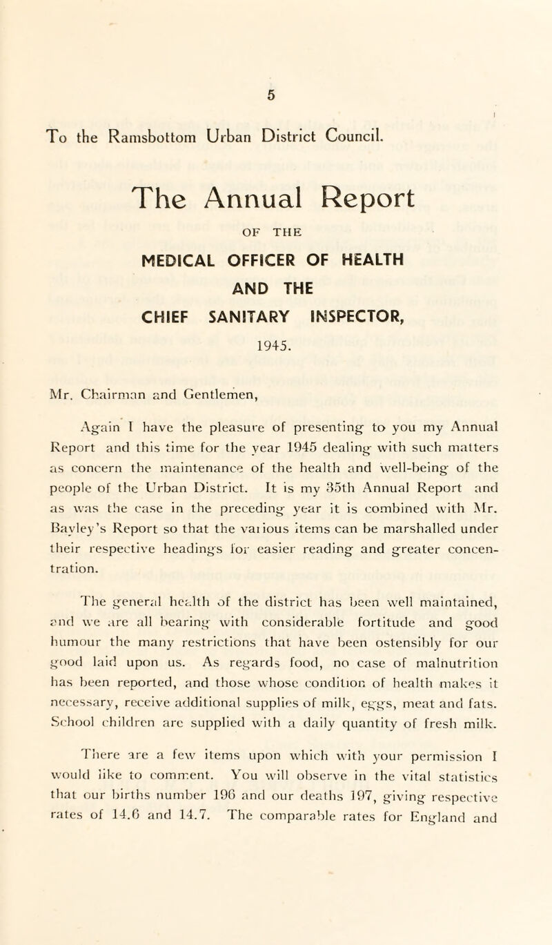 I To the Ramsbottom Urban District Council. The Annual Report OF THE MEDICAL OFFICER OF HEALTH AND THE CHIEF SANITARY INSPECTOR, 1945. Mr. Chairman and Gentlemen, Again 1 have the pleasure of presenting to you my Annual Report and this time for the year 1945 dealing with such matters as concern the maintenance of the health and well-being of the people of the Urban District. It is my 35th Annual Report and as was the case in the preceding year it is combined with Mr. Bavley’s Report so that the vaiious items can be marshalled under their respective headings for easier reading and greater concen¬ tration. The general health of the district has been well maintained, and we are all bearing with considerable fortitude and good humour the man}' restrictions that have been ostensibly for our good laid upon us. As regards food, no case of malnutrition has been reported, and those whose condition of health makes it necessary, receive additional supplies of milk, eggs, meat and fats. School children are supplied with a daily quantity of fresh milk. There are a few items upon which with your permission I would like to comment. You will observe in the vital statistics that our births number 196 and our deaths 197, giving respective rates of 14.6 and 14.7. The comparable rates for England and