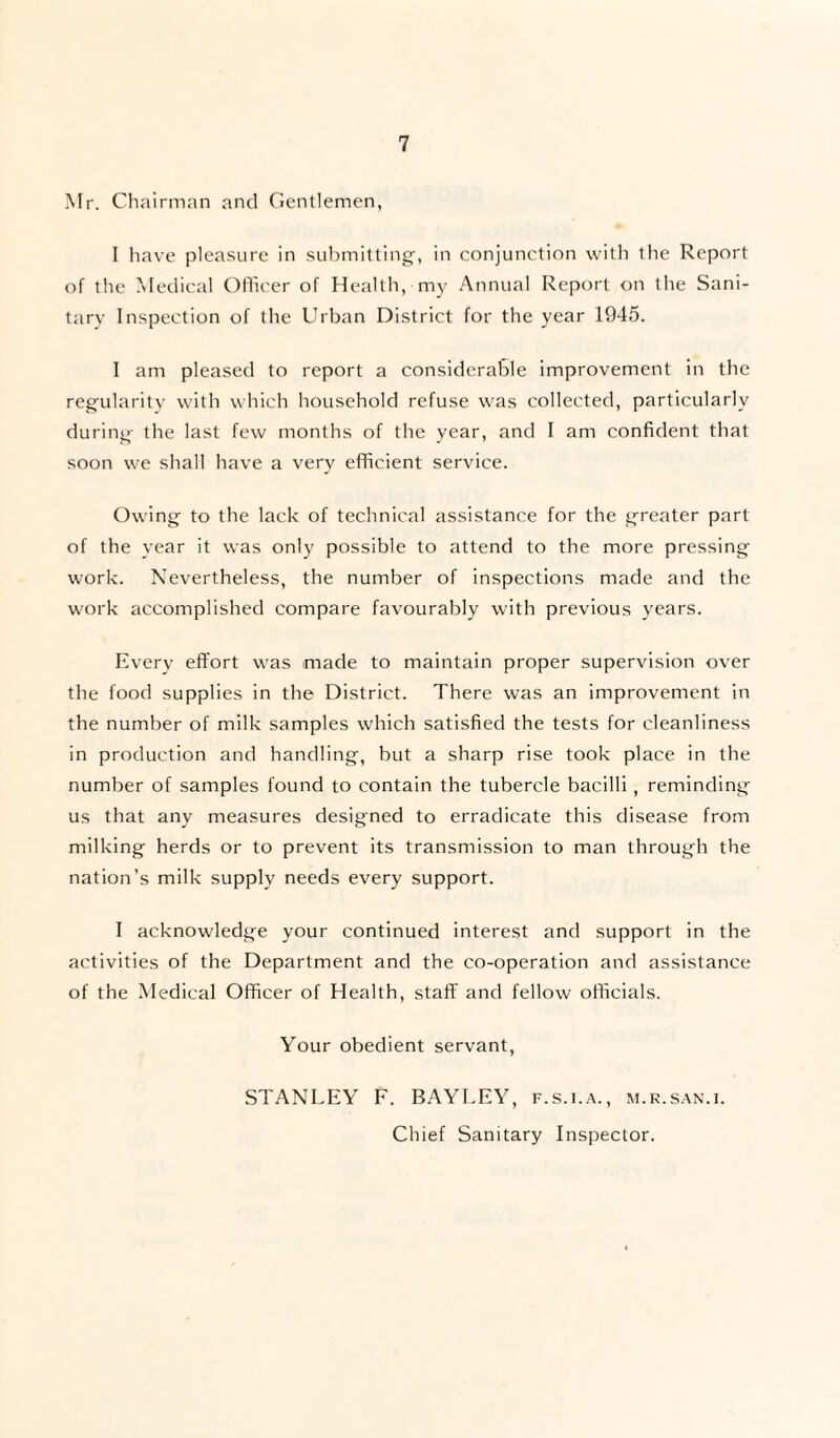 Mr. Chairman and Gentlemen, I have pleasure in submitting-, in conjunction with the Report of the Medical Officer of Health, my Annual Report on the Sani¬ tary Inspection of the Urban District for the year 1945. I am pleased to report a considerable improvement in the regularity with which household refuse was collected, particularly during the last few months of the year, and I am confident that soon we shall have a very efficient service. Owing to the lack of technical assistance for the greater part of the year it was only possible to attend to the more pressing work. Nevertheless, the number of inspections made and the work accomplished compare favourably with previous years. Every effort was made to maintain proper supervision over the food supplies in the District. There was an improvement in the number of milk samples which satisfied the tests for cleanliness in production and handling, but a sharp rise took place in the number of samples found to contain the tubercle bacilli , reminding us that any measures designed to erradicate this disease from milking herds or to prevent its transmission to man through the nation’s milk supply needs every support. I acknowledge your continued interest and support in the activities of the Department and the co-operation and assistance of the Medical Officer of Health, staff and fellow officials. Your obedient servant, STANLEY F. BAYLEY, f.s.i.a., m.r.san.i. Chief Sanitary Inspector.